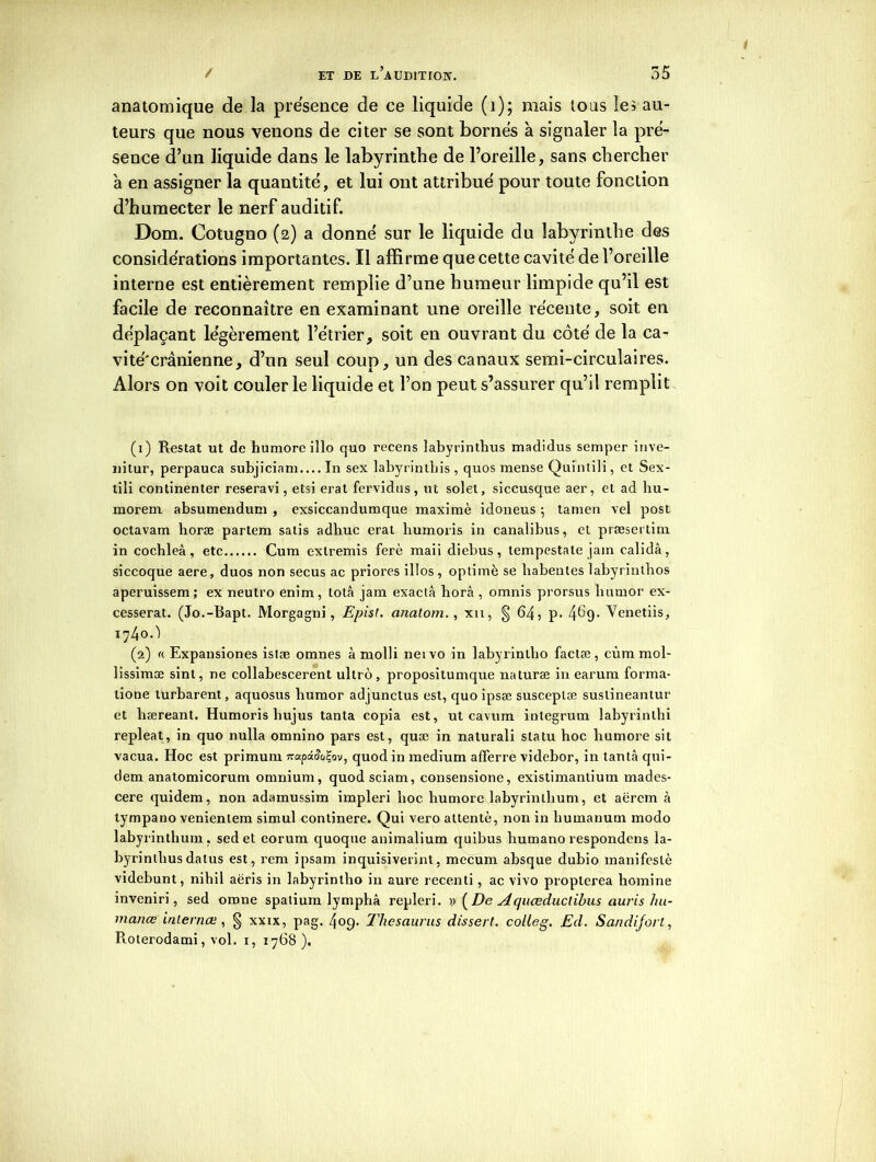 anatomique de la prësence de ce liquide (i); mais tous les au- teurs que nous venons de citer se sont bornes à signaler la pré- sence d’un liquide dans le labyrinthe de l’oreille, sans chercher à en assigner la quantité', et lui ont attribué pour toute fonction d’humecter le nerf auditif. Dom. Cotugno (2) a donné sur le liquide du labyrinthe des considérations importantes. Il affirme que cette cavité de l’oreille interne est entièrement remplie d’une humeur limpide qu’il est facile de reconnaître en examinant une oreille récente, soit en déplaçant légèrement l’étrier, soit en ouvrant du côté de la ca- vité'crânienne, d’un seul coup, un des canaux semi-circulaires. Alors on voit couler le liquide et l’on peut s’assurer qu’il remplit (1) Restât ut de humoreillo quo recens îabyrinthus madidus semper inve- nitur, perpauca subjiciam.... In sex labyrintbis , quos mense Quïntili, et Sex- tili commenter reseravi, etsi erat fervidus, ut solet, siccusque aer, et ad liu- morem absumendum , exsiccandumque maximè idoneus 5 tamen vel post octavam horæ partem satis adbuc erat humons in canalibus, et præsertim in cochleâ, etc Cum extremis ferè maii diebus, lempestate jain calidà, siccoque aere, duos non secus ac priores illos, optimè se babentes labyrintbos aperuissem; ex neutro enim, totâ jam exactâ horâ , omnis prorsus lnimor ex- cesserat. (Jo.-Bapt. Morgagni, Epis!, cmatom., xn, § 64, p. 4^9- Venetiis, 1740Ô (2) « Expansiones istæ omnes à molli neivo in labyrinlbo factæ, cùm mol- lissimæ sint, ne collabescerent ultro, propositumque naturæ in earum forma- tione turbarent, aquosus bumor adjunctus est, quo ipsæ susceplæ sustineantur et hæreant. Humoris bujus tanta copia est, ut cavum integrum labyrinlhi repleat, in quo nulla omnino pars est, quæ in naturali statu hoc humore sit vacua. Hoc est primum napiSo^ov, quod in medium afferre videbor, in tanta qui- dem anatomicorum omnium, quodsciam, consensione, existimantium mades- cere quidem, non adamussim impleri hoc. humore labyrinthum, et aërem <à tympano venientem simul continere. Qui vero attenté, non in liumanum modo labyrinthum, sed et eorum quoque animalium quibus liumano respondens la- byrintbusdatus est, rem ipsam inquisiverint, mecum absque dubio manifesté videbunt, nihil aëris in labyrintbo in aure recenti, ac vivo propterea bomine inveniri, sed orone spatium lymphâ repleri. y (De Aquœduclihus auris hu- manœ inlernæ , § xxix, pag. 409. Thésaurus disserf, colleg. Ed. Sandijort, Roterodami, vol. 1, 1768).