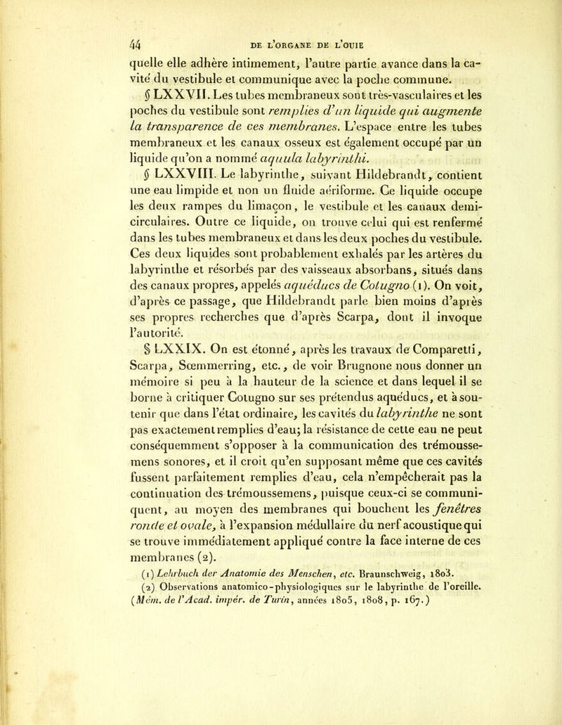 quelle elle adhère intimement, l’autre partie avance dans la ca- vité du vestibule et communique avec la poche commune. § LXXVII. Les tubes membraneux sont très-vasculaires et les poches du vestibule sont remplies d’un liquide qui augmente la transparence de ces membranes. L’espace entre les tubes membraneux et les canaux osseux est également occupé par un liquide qu’on a nommé aquula labyrinthi. § LXXYIII. Le labyrinthe, suivant Hildebrandt, contient une eau limpide et non un fluide aériforme. Ce liquide occupe les deux rampes du limaçon, le vestibule et les canaux demi- circulaires. Outre ce liquide, on trouve celui qui est renfermé dans les tubes membraneux et dans les deux poches du vestibule. Ces deux liquides sont probablement exhalés par les artères du labyrinthe et résorbés par des vaisseaux absorbans, situés dans des canaux propres, appelés aqueducs de Cotugno (i). On voit, d’après ce passage, que Hildebrandt parle bien moins d’après ses propres recherches que d’après Scarpa, dont il invoque l’autorité. § LXXIX. On est étonné, après les travaux de Comparetti, Scarpa, Sœrnmerring, etc., de voir Brugnone nous donner un mémoire si peu à la hauteur de la science et dans lequel il se borne à critiquer Cotugno sur ses prétendus aquéducs, et à sou- tenir que dans l’état ordinaire, les cavités du labyrinthe ne sont pas exactement remplies d’eau; la résistance de cette eau ne peut conséquemment s’opposer à la communication des trémousse- mens sonores, et il croit qu’en supposant même que ces cavités fussent parfaitement remplies d’eau, cela n’empêcherait pas la continuation des trémoussemens, puisque ceux-ci se communi- quent, au moyen des membranes qui bouchent les fenêtres ronde et ovale, à l’expansion médullaire du nerf acoustique qui se trouve immédiatement appliqué contre la face interne de ces membranes (2). (1) Lehrbuch der Anatomie des Menschen, etc. Braunschweig, i8o'i. (2) Observations anatomico-physiologiques sur le labyrinthe de l’oreille. (Mèm. de VAcad, imper, de Turin, années i8o5, 1808, p. 167.)