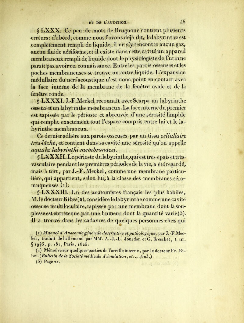 § LXXX. Ce peu de mots de Brugnone contient plusieurs erreurs: d’abord, comme nous l’avons déjà dit, le labyrinthe est complètement rempli de liquide, il ne s’v rencontre aucun gaz-, aucun fluide aérâfôrme,et il existe dans cette Cavité un appareil membraneux rempli de liquide dont le physiologiste de Turin ne paraît pas avoireu connaissance. Entre les parois osseuses et les poches membraneuses se trouve un autre liquide. L’expansion médullaire du nerfaeoustique n’est donc point en contact avec la face interne de là membrane de la fenêtre ovale et de la fenêtre ronde. $ LXXXI. J.-F.Meekel reconnaît avecScarpa un labyrinthe osseux et un labyrinthe membraneux. La face interne du premier est tapissée par le périoste et abreuvée d’une sérosité limpide qui remplit exactement tout l’espace compris entre lui et le la- byrinthe membraneux. Ce dernier adhère aux parois osseuses par un tissu cellullaire très-lâchey et contient dans sa cavité une sérosité qu’on appelle aquuki Icibyrinlhi membrancicei. $ LXXXII. Le périoste du labyrinthe,qui est très épais et très- vasculaire pendant les premières périodes de la vie, a été regardé, mais à tort, par J.-F.Meckel, comme une membrane particu- lière, qui appartient, selon lui, à la classe des membranes se’ro- muqueuses (1). § LXXX1II. Un des anatomistes français les plus habiles, iV!. le docteur Üibes(2), considère le labyrinthe comme une cavité osseuse multiloculaire, tapissée par une membrane dont la sou- plesse est entretenue par une humeur dont la quantité varie(5). Il a trouvé dans les cadavres de quelques personnes chez qui (i) Manuel d’Anatomiegénérale descriptive et pathologique, par J.-F.Mec- kel , traduit de l’allemand par MM. A.-J.-L. Jourdan et G. Breschet, t. ni, § 19'jG , p. i8i, Paris ,1825. (;>-) Mémoire sur quelques parties de l’oreille interne , par le docteur Fr. Bi- bes. (Bulletin de la Société médicale d'émulation, etc., 1828.)