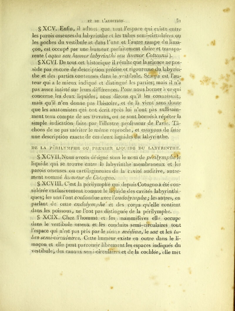 § XCV. Enfin, il admet que tout l’espace qui existe entre les parois osseuses du labyrinthe et les tubes semi-cii'Cüîaires ou les poches du vestibule et dans Tune et l’autre rampe du lima- çon, est occupé par une humeur parfaitement claire et transpa- rente ( aquct seu luimor labyrinthl seu humor Cotunnii ). § XGYI. De tout cet historique il résulte que la science Dépos- sédé pas encore de description précise et rigoureuse du labyrin- the et des parties contenues dans le vestibule. Scarpa est Fau- teur qui a le mieux indiqué et distingué les parties; mais il n’a pas assez insisté sur leurs différences. Pour nous borner a ce qui concerne les deux liquides, nous dirons qu’il les connaissait, mais qu’il n’en donne pas l’histoire, et de là vient sans cloute que les anatomistes qui ont écrit après lui n’ont pas suffisam- ment tenu compte de ses travaux, ou se sont bornés à répéter la simple indication faite par l’illustre professeur de Pavie. Tâ- chons de ne pas mériter le même reproche, et essayons de faire une description exacte de ces deux liquides du labyrinthe. DE LA PÉRI LYMPHE OU PREMIER LIQUIDE DU LABYRINTHE. § XC VIL N© us avons désigné sous le nom de périlyniphe le liquide qui se trouve entre le labyrinthe membraneux et les parois osseuses ou cartilagineuses de la cavité auditive, autre- ment nommé humeur de Cotugno. § XCVÜI. C’est Ja périiym-phe qui depuis Cotugno a été con- sidérée exclusivement comme Le liquide des cavités Labyrinthi ques ; les uns l’ont confondue avec Ÿendoljmphe ; les autres, en parlant de cette endolymphe et des corps qu’elle contient dans les poissons, ne Font pas distinguée de la périlymphe. § XCIX. Chez 1 homme et les mammifères elle occupe dans le vestibule osseux et les conduits semi-circulaires tout l’espace qui n’est pas pris par h sinus médian, le sac et les tu- bes semi-circuictères. Cette humeur existe en outre dans le li- maçon et elle- peut parcourir librement les espaces indiqués du vestibule, des canaux semi-circnlaires et cîe la cochlée, elle met