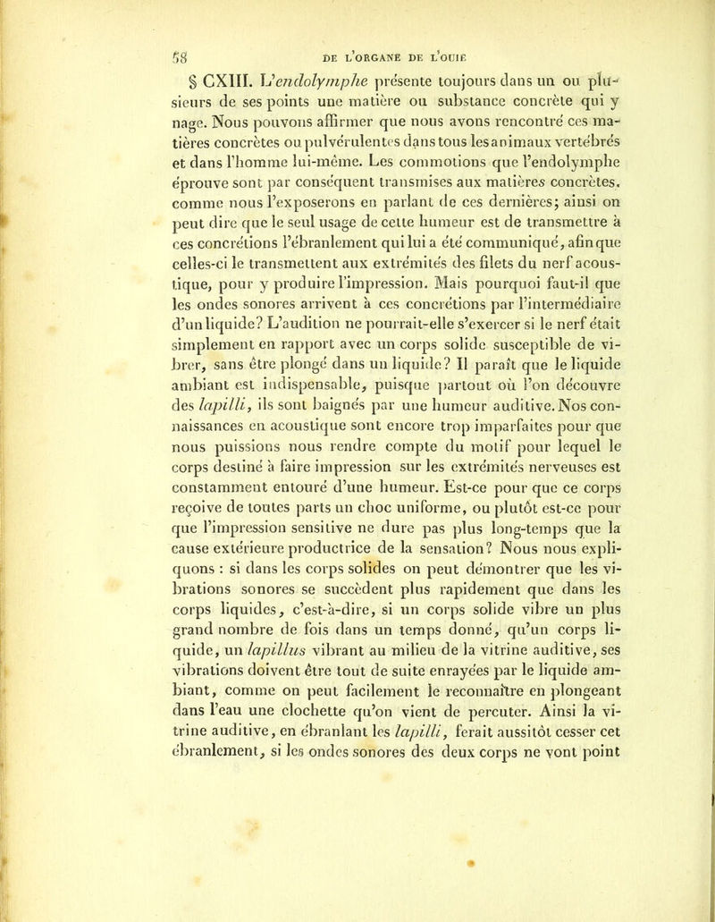 S GX1II. L’endolyniphe présente toujours dans un ou plu- sieurs de ses points une matière ou substance concrète qui y nage. Nous pouvons affirmer que nous avons rencontre ces ma- tières concrètes ou pulvérulentes dans tous les animaux vertébrés et dans l’homme lui-même. Les commotions que l’endolymphe éprouve sont par conséquent transmises aux matières concrètes, comme nous l’exposerons en parlant de ces dernières; ainsi on peut dire que le seul usage de celte humeur est de transmettre à ces concrétions l’ébranlement qui lui a été communiqué, afin que celles-ci le transmettent aux extrémités des filets du nerf acous- tique, pour y produire l’impression. Mais pourquoi faut-i! que les ondes sonores arrivent à ces concrétions par l’intermédiaire d’un liquide? L’audition ne pourrait-elle s’exercer si le nerf était simplement en rapport avec un corps solide susceptible de vi- brer, sans être plongé dans un liquide? Il paraît que le liquide ambiant est indispensable, puisque partout où l’on découvre des lapilli, ils sont baignés par une humeur auditive. Nos con- naissances en acoustique sont encore trop imparfaites pour que nous puissions nous rendre compte du motif pour lequel le corps destiné a faire impression sur les extrémités nerveuses est constamment entouré d’une humeur. Est-ce pour que ce corps reçoive de toutes parts un choc uniforme, ou plutôt est-ce pour que l’impression sensitive ne dure pas plus long-temps que la cause extérieure productrice de la sensation? Nous nous expli- quons : si dans les corps solides on peut démontrer que les vi- brations sonores se succèdent plus rapidement que dans les corps liquides, c’est-'a-dire, si un corps solide vibre un plus grand nombre de fois dans un temps donné, qu’un corps li- quide, un lapillus vibrant au milieu de la vitrine auditive, ses vibrations doivent être tout de suite enrayées par le liquide am- biant, comme on peut facilement le reconnaître en plongeant dans l’eau une clochette qu’on vient de percuter. Ainsi la vi- trine auditive, en ébranlant les lapilli, ferait aussitôt cesser cet ébranlement, si les ondes sonores des deux corps ne vont point