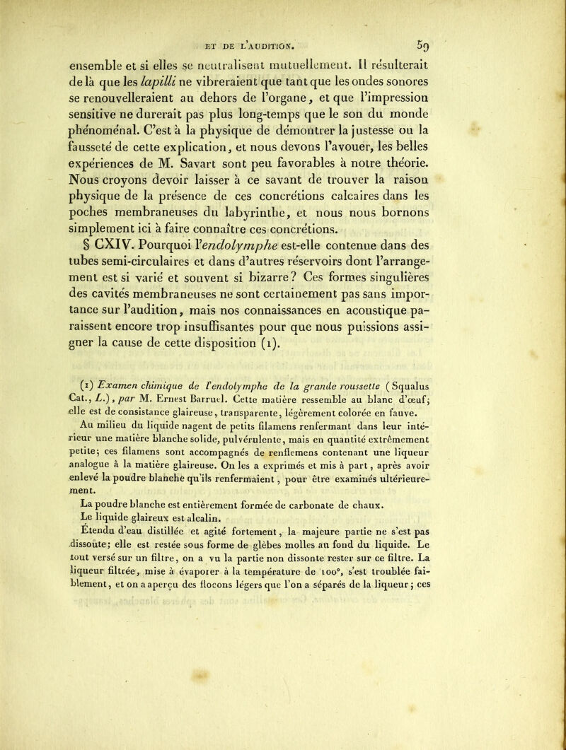 ensemble et si elles se neutralisent mutuellement. Il résulterait de là que les lapilli ne vibreraient que tant que les ondes sonores se renouvelleraient au dehors de l’organe, et que l’impression sensitive ne durerait pas plus long-temps que le son du monde phénoménal. C’est à la physique de démontrer la justesse ou la fausseté de cette explication, et nous devons l’avouer, les belles expériences de M. Savart sont peu favorables à notre théorie. Nous croyons devoir laisser à ce savant de trouver la raison physique de la présence de ces concrétions calcaires dans les poches membraneuses du labyrinthe, et nous nous bornons simplement ici à faire connaître ces concrétions. § CXIV. Pourquoi \endolymphe est-elle contenue dans des tubes semi-circulaires et dans d’autres réservoirs dont l’arrange- ment est si varié et souvent si bizarre? Ces formes singulières des cavités membraneuses ne sont certainement pas sans impor- tance sur l’audition, mais nos connaissances en acoustique pa- raissent encore trop insuffisantes pour que nous puissions assi- gner la cause de cette disposition (1). (i) Examen chimique de ïendolymphe de la grande roussette ( Squalus CatL.') , par M. Ernest Barruel. Cette matière ressemble au blanc d'oeuf; elle est de consistance glaireuse, transparente, légèrement colorée en fauve. Au milieu du liquide nagent de petits filamens renfermant dans leur inté- rieur une matière blanche solide, pulvérulente, mais en quantité extrêmement petite; ces filamens sont accompagnés de renflemens contenant une liqueur analogue â la matière glaireuse. On les a exprimés et mis à part, après avoir enlevé la poudre blanche qu’ils renfermaient, pour être examinés ultérieure- ment. La poudre blanche est entièrement formée de carbonate de chaux. Le liquide glaireux est alcalin. Etendu d’eau distillée et agité fortement, la majeure partie ne s’est pas dissoute; elle est restée sous forme de glèbes molles au fond du liquide. Le tout versé sur un filtre, on a vu la partie non dissonte rester sur ce filtre. La liqueur filtrée, mise à évaporer à la température de ioo°, s’est troublée fai- blement, et on a aperçu des flocons légers que l’on a séparés de la liqueur ; ces