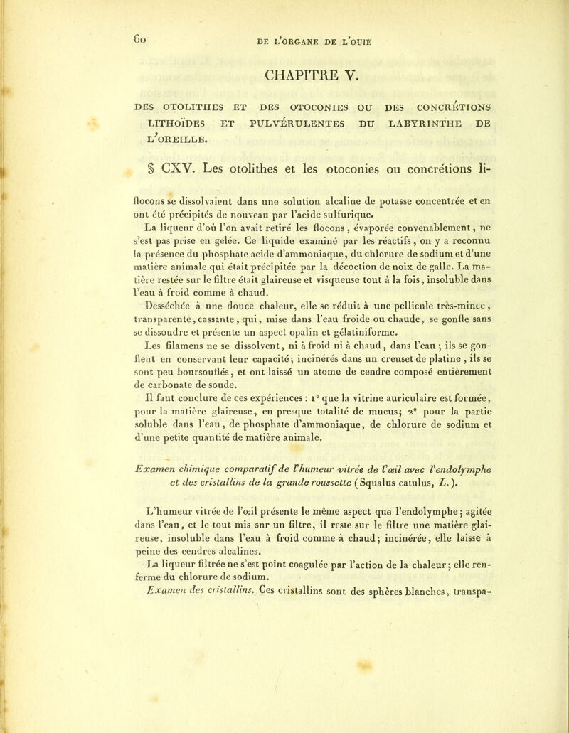 CHAPITRE y. DES OTOLITHES ET DES OTOCONIES OU DES CONCRETIONS LITHOlDES ET PULVERULENTES DU LABYRINTHE DE l'oreille. § CXV. Les otolithes et les otoconies ou concrétions li- flocons se dissolvaient dans une solution alcaline de potasse concentrée et en ont été précipités de nouveau par l’acide sulfurique. La liqueur d’où l’on avait retiré les flocons , évaporée convenablement, ne s’est pas prise en gelée. Ce liquide examiné par les réactifs, on y a reconnu la présence du phosphate acide d’ammoniaque, du chlorure de sodium et d’une matière animale qui était précipitée par la décoction de noix de galle. La ma- tière restée sur le filtre était glaireuse et visqueuse tout à la fois, insoluble dans l’eau à froid comme à chaud. Desséchée à une douce chaleur, elle se réduit à une pellicule très-mince , transparente, cassante , qui, mise dans l’eau froide ou chaude, se gonfle sans se dissoudre et présente un aspect opalin et gélatiniforme. Les filamens ne se dissolvent, ni à froid ni à chaud, dans l’eau ; ils se gon- flent en conservant leur capacité-, incinérés dans un creuset de platine , ils se sont peu boursouflés, et ont laissé un atome de cendre composé entièrement de carbonate de soude. Il faut conclure de ces expériences : i° que la vitrine auriculaire est formée, pour la matière glaireuse, en presque totalité de mucus; 20 pour la partie soluble dans l’eau, de phosphate d’ammoniaque, de chlorure de sodium et d’une petite quantité de matière animale. Examen chimique comparatif de l'humeur vitrée de l'œil avec ïendolymphe et des cristallins de la grande roussette (Squalus catulus, Z.). L’humeur vitrée de l’oeil présente le même aspect que l’endolymphe ; agitée dans l’eau, et le tout mis snr un filtre, il reste sur le filtre une matière glai- reuse, insoluble dans l’eau à froid comme à chaud; incinérée, elle laisse à peine des cendres alcalines. La liqueur filtrée ne s’est point coagulée par l’action de la chaleur; elle ren- ferme du chlorure de sodium. Examen des cristallins. Ces cristallins sont des sphères blanches, Iranspa-