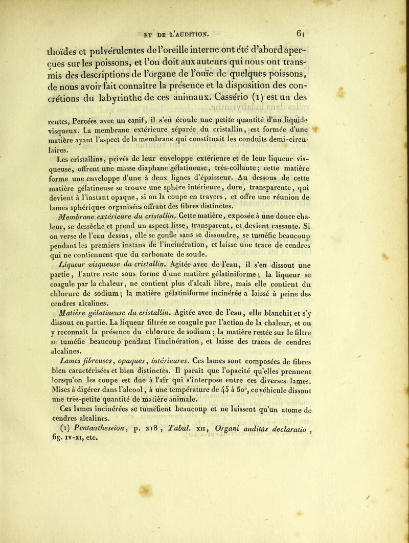 thoïdes et pulvérulentes de l’oreille interne ont été d’abord aper- çues sur les poissons, et l’on doit aux auteurs qui nous ont trans- mis des descriptions de l’organe de l’ouïe de quelques poissons, de nous avoir fait connaître la présence et la disposition des con- crétions du labyrinthe de ces animaux. Cassério (1) est un des rentes. Percées avec un canif, il s’en écoule une petite quantité d’un liquide visqueux. La membrane extérieure séparée du cristallin, est formée d’une matière ayant l’aspect de la membrane qui constituait les conduits demi-circu- laires. Les cristallins, privés de leur enveloppe extérieure et de leur liqueur vis- queuse, offrent une masse diaphane gélatineuse, très-collante; cette matière forme une enveloppe d’une à deux lignes d’épaisseur. Au dessous de cette matière gélatineuse se trouve une sphère intérieure, dure, transparente, qui devient à l’instant opaque, si on la coupe en travers , et offre une réunion de lames sphériques organisées offrant des fibres distinctes. Membrane extérieure du cristallin. Cette matière, exposée à une douce cha- leur, se dessèche et prend un aspect lisse, transparent, et devient cassante. Si on verse de l’eau dessus, elle se gonfle sans se dissoudre, se tuméfie beaucoup pendant les premiers instans de l’incinération, et laisse une trace de cendres qui ne contiennent que du carbonate de soude. Liqueur visqueuse du cristallin. Agitée avec de l’eau, il s’en dissout une partie , l’autre reste sous forme d’une matière gélatiniforme ; la liqueur se coagule par la chaleur, ne contient plus d’alcali libre, mais elle contient du chlorure de sodium ; la matière gélatiniforme incinérée a laissé à peine des cendres alcalines. Matière gélatineuse du cristallin. Agitée avec de l’eau, elle blanchit et s’y dissout en partie. La liqueur filtrée se coagule par l’action de la chaleur, et on y reconnaît la présence du chlorure de sodium ; la matière restée sur le filtre se tuméfie beaucoup pendant l’incinération, et laisse des traces de cendres alcalines. Lames fibreuses, opaques, intérieures. Ces lames sont composées de fibres bien caractérisées et bien distinctes. Il parait que l’opacité qu’elles prennent lorsqu’on les coupe est due à l’air qui s’interpose entre ces diverses lames. Mises à digérer dans l’alcool, à une température de 45 à 5o°, ce véhicule dissout une très-petite quantité de matière animale. Ces lames incinérées se tuméfient beaucoup et ne laissent qu’un atome de cendres alcalines. (i) Pentæslheseion, p. 218 , Tabul. xxi, Organi auditûs declaralio , fig. iv-xi, etc.