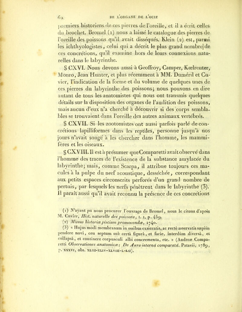 premiers historiens de ces pierres de l’oreille, et il a écrit celles du brochet. Bromel (1) nous a laissé le catalogue des pierres de l’oreille des poissons qu’il avait disséqués. Klein (2) est, parmi les ichtliyologistes, celui qui a décrit le plus grand nombre] de ces concrétions, qu’il examine hors de leurs connexions natu- relles clans le labyrinthe. § CXVI. Nous devons aussi à Geoffroy, Camper, Kœlreuter, Monro, Jean Hunter, et plus récemment 'a MM. Duméril et Cu- vier, l’indication de la forme et du volume de quelques unes de ces pierres du labyrinthe des poissons; nous pouvons en dire autant de tous les anatomistes qui nous ont transmis quelques détails sur la disposition des organes de l’audition des poissons, mais aucun d’eux n’a cherché à découvrir si des corps sembla- bles se trouvaient dans l’oreille des autres animaux vertébrés. § CXVII. Si les zootomistes ont aussi parfois parlé de con- crétions lapilliformes dans les reptiles, personne jusqu’à nos jours n’avait songé à les chercher dans l’homme, les mammi- fères et les oiseaux. § CX Y UL Il est à présumer queComparetti avaitobservé dans l’homme des traces de l’existence de la substance amylacée du labyrinthe; mais, comme Scarpa, il attribue toujours ces ma- cules à la pulpe du nerf acoustique, desséchée, correspondant aux petits espaces circonscrits perforés d’un grand nombre de pertuis, par lesquels les nerfs pénètrent dans le labyrinthe (3)f Il parait aussi qu’il avait reconnu la présence de ces concrétions (1) N’ayant pu nous procurer l’ouvrage de Bromel, nous le citons d’après M. Cuvier, Hist. naturelle des poissons, t. 1, p. 45p. (2) Missus histonœ piscium promovendee, 174°* (3) « Hujus modi membranam in ossibus exsiccalis, ac rectè asservatis sæpiùs pendere novi, ceu septum sub certâ figura, et facie, interdùm diversâ, et collapsa, et continere corpusculi albi concrementa, etc. » (Andreæ Compa- retti Observationes anatomicœ; De Aure interna comparalâ. Patavii, 1789, p. xxxvi, obs. XLi11-XLiv-XLv111-L-1.11).