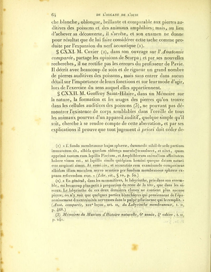 che blanche, oblongue, brillante et comparable aux pierres au- ditives des poissons et des animaux amphibies; mais, au lieu d'achever sa découverte, il s’arrête, et son examen ne donne pour résultat que de lui faire considérer cette tache comme pro- duite par l’expansion du nerf acoustique (1). § CXXI- M. Cuvier (2), dans son ouvrage sur l’Anatomie comparée, partage les opinions de Scarpa; et par ses nouvelles recherches, il ne rectifie pas les erreurs du professeur de Pavie. Il décrit avec beaucoup de soin et de rigueur un grand nombre de pierres auditives des poissons, mais sans entrer dans aucun détail sur l’importance de leurs fonctions et sur leur mode d’agir, lors de l’exercice du sens auquel elles appartiennent. § CXXIÏ. M. Geoffroy Saint-Hilaire, dans un Mémoire sur la nature, la formation et les usages des pierres qu’on trouve dans les cellules auditives des poissons (5), ne pouvant pas dé- montrer l’existence de corps semblables dans l’oreille de tous les animaux pourvus d’un appareil auditif, quelque simple qu’il soit, cherche h se rendre compte de cette aberration, et par ses explications il prouve que tout jugement ci priori doit céder dé- fi) « E fundo membranosæ liujus sphæræ, dummodô nihil de sede parti uni immutatum sit, albida quædam oblonga macula f translucet, et. nitet, quam. apprimè tantam cum lapillis Piscium, et Ampbibiorum animalium affinitatem babere visum est, ut lapillis simile quidpiam hornini quoque datum naturâ esse suspicati simijs, At eomiuùs, et aceuratiùs rem examinando comperimus albidam illam maculam nervo acustico per fundum membranosæ spliæræ ex- panso referendam esse. » (Lihr. cit., § io, p. 5a.) (2) « En général, dans les mammifères, le labyrinthe, pris dans son ensem- ble , est beaucoup plu,s petit à proportion du reste de la tête, que dans les oi- seaux. Le labyrinthe de ces deux dernières classes ne contient plus aucune pierre; ou n’y voit que quelques parties blanchâtres qui proviennent de l’épa- nouissement des extrémités nerveuses dans la pulpe'gélatineuse qui le remplit. » (.Anat. comparée, xme leçon , art. 11, du Labyrinthe membraneux, t. 11, p.468.) (3) Mémoires du Muséum cfHistoire naturelle, 6e année, 4e cahier , t. ir, }?• 2/b°