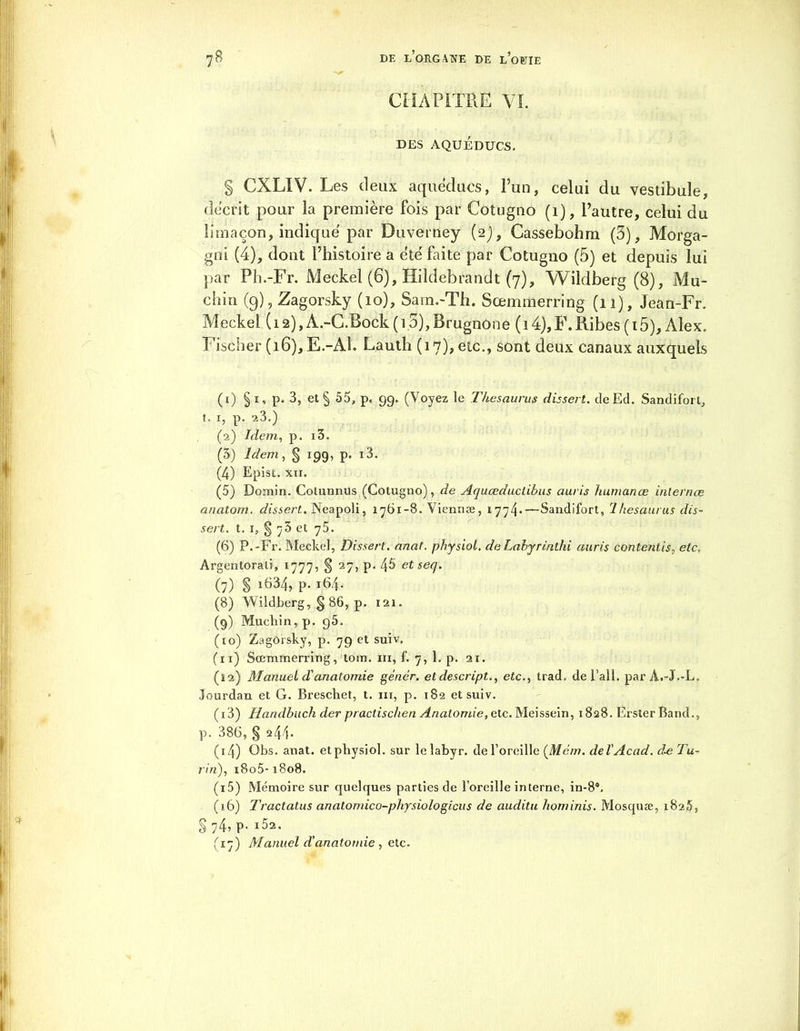 CHAPITRE VI. DES AQUEDUCS. § CXLIV. Les deux aqueducs, l’un, celui du vestibule, décrit pour la première fois par Cotugno (1), l’autre, celui du limaçon, indique par Duverney (2), Cassebohm (5), Morga- gni (4), dont l’histoire a e'té faite par Cotugno (5) et depuis lui par P h.-Fr. Meckel (6), Hildebrandt (7), Wildberg (8), lMu- clan (9), Zagorsky (10), 8am.-Th. Sœmmerring (11), Jean-Fr. Meckel (12), A.-C.Bock ( 15), Brugnone ( 14),F.Ribes (i5), Alex. Fischer (16), E.-Al. Lauth (17)? etc., sont deux canaux auxquels (1) §1, p. 3, etg 55, p. 99. (Voyez le Thésaurus dissert. deEd. Sandifort, t. 1, p. 23.) (2) Idem, p. i3. (5) Idem, g 199, p. i3. (4) Epist. xii. (5) Domin. Cotunnus (Cotugno), de Aquœduclibus auris hum an œ inlernœ anatom. dissert. Neapoli, 1761-8. Viennæ, 1774*—Sandifort, Thésaurus dis- sert. t. 1, g 75 et 75. (6) P.-Fr. Meckel, Dissert. anat. physiol. deLabyrinthi auris contentis, etc. Argentorati, 1777, g 27, p. 45 et sec/. (7) g i634, p. 164. (8) Wildberg, g 86, p. 121. (9) Mucliin, p. 95. (10) Zagôrsky, p. 79 et suiv. (11) Sœmmerring, tom. ni, f. 7, 1. p. 21. (12) Manuel d'anatomie génèr. etdescript., etc., trad. de l'ail. parÂ.-J.-L. Jourdan et G. Brescliet, t. ni, p. 182 et suiv. (13) Handbuch der practischen Anatomie, ete. Meissein, 1828. ErsierBand., p. 386, g 244* (14) Obs. anat. etpbysiol. sur lelabyr. de l’oreille (Mém. del'Acad. à^ Tu- l'in), i8o5-1808. (15) Mémoire sur quelques parties de l’oreille interne, in-8®. (s6) Tractatus anatonûco-physio logions de auditu hominis. Mosquæ, 1825, g 74, p. 102. (17) Manuel d’anatomie , etc.