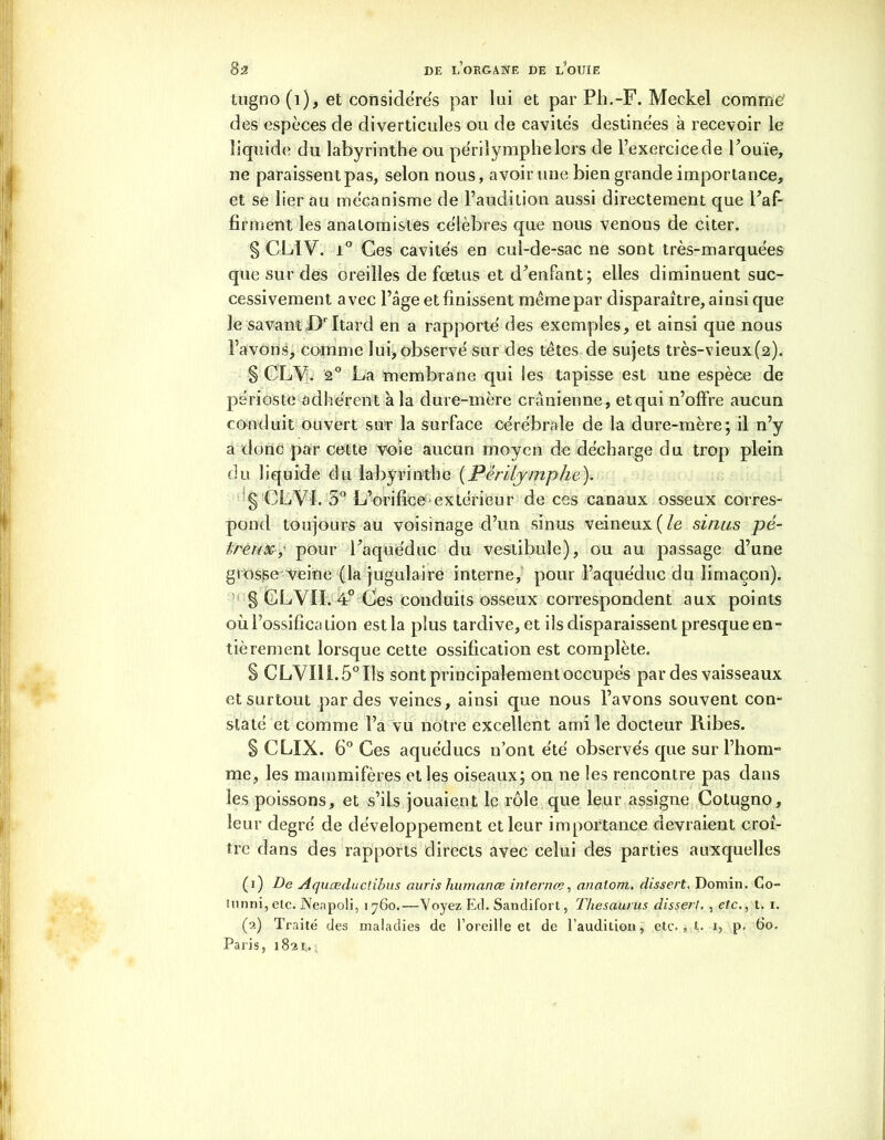 tugno(i), et considérés par lui et par Pli.-F. Meckel comme’ des espèces de diverticules ou de cavités destinées à recevoir le liquide du labyrinthe ou périlymphelors de l’exercice de Fouie, ne paraissent pas, selon nous, avoir une bien grande importance, et se lier au mécanisme de l’audition aussi directement que Faf- firment les anatomistes célèbres que nous venons de citer. § CLIV. i° Ces cavités en cul-de-sac ne sont très-marquées que sur des oreilles de fœtus et d’enfant; elles diminuent suc- cessivement avec l’âge et finissent même par disparaître, ainsi que le savantLFItard en a rapporté des exemples, et ainsi que nous l’avons, comme lui, observé sur des têtes de sujets très-vieux(2). § CLV. 2° La membrane qui les tapisse est une espèce de périoste adhérent à la dure-mère crânienne, etqui n’offre aucun conduit ouvert sur la surface cérébrale de la dure-mère; il n’y a donc par cette voie aucun moyen de décharge du trop plein du liquide du labyrinthe (Pèrilymphe). § CLVI. 5° L’orifice extérieur de ces canaux osseux corres- pond toujours au voisinage d’un sinus veineux ( le sinus pé- Ireux, pour Faquéduc du vestibule), ou au passage d’une grosse veine (la jugulaire interne, pour Faquéduc du limaçon). § GLVII. 4° Ces conduits osseux correspondent aux points où l’ossification est la plus tardive, et ils disparaissent presque en- tièrement lorsque cette ossification est complète. § CLVI11.5°Ils sont principalement occupés par des vaisseaux et surtout par des veines, ainsi que nous l’avons souvent con- staté et comme l’a vu notre excellent ami le docteur Ribes. § CLIX. 6° Ces aquéducs n’ont été observés que sur l’hom- me, les mammifères et les oiseaux; on ne les rencontre pas dans les poissons, et s’ils jouaient le rôle que leur assigne Cotugno, leur degré de développement et leur importance devraient croî- tre dans des rapports directs avec celui des parties auxquelles (1) De Aquœductibus auris humanœ internes, anatom. dissert. Domin. Co- tunni, etc. Nenpoli, 1760.—Voyez Ed. Sandifort, Thésaurus dissert. , etc., t. 1. (2) Traité des maladies de l’oreille et de l’audition, etc., t. 1, p. 60. Paris, 182 t.