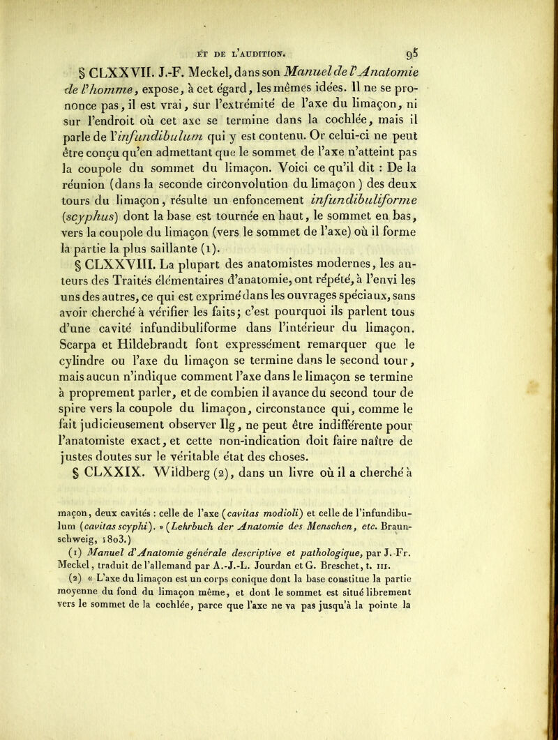 S CLXXVII. J.-F. Meckel, dans son Manuel de VAnatomie de V homme y expose, 'a cet egard, les mêmes idées. 11 ne se pro- nonce pas, il est vrai, sur l’extrémité de l’axe du limaçon, ni sur l’endroit où cet axe se termine dans la cochlée, mais il parle de Xinfimdibulum qui y est contenu. Or celui-ci ne peut être conçu qu’en admettant que le sommet de l’axe n’atteint pas la coupole du sommet du limaçon. Voici ce qu’il dit : De la réunion (dans la seconde circonvolution du limaçon ) des deux tours du limaçon, résulte un enfoncement infundïbuliforme (,scyphus) dont la base est tournée en haut, le sommet en bas, vers la coupole du limaçon (vers le sommet de l’axe) où il forme la partie la plus saillante (i). § CLXXVIÏI. La plupart des anatomistes modernes, les au- teurs des Traités élémentaires d’anatomie, ont répété, à l’envi les uns des autres, ce qui est exprimé dans les ouvrages spéciaux, sans avoir cherché à vérifier les faits; c’est pourquoi ils parlent tous d’une cavité infundibuliforme dans l’intérieur du limaçon. Scarpa et Hildebrandt font expressément remarquer que le cylindre ou l’axe du limaçon se termine dans le second tour, mais aucun n’indique comment l’axe dans le limaçon se termine à proprement parler, et de combien il avance du second tour de spire vers la coupole du limaçon, circonstance qui, comme le fait judicieusement observer Ilg, ne peut être indifférente pour l’anatomiste exact, et cette non-indication doit faire naître de justes doutes sur le véritable état des choses. § CLXXIX. Wildberg (2), dans un livre où il a cherché à maçon, deux cavités : celle de l’axe (cavitas modioli) et celle de l’infundibu- lum (cavitas scyphi). » (Lehrbuch der Anatomie des Menschen, etc. Braun- scbweig, i8o3.) (1) Manuel d'Anatomie générale descriptive et pathologique, par J.-Fr. Meckel, traduit de l’allemand par A.-J.-L. Jourdan et G. Breschet,t. ni. (2) « L’axe du limaçon est un corps conique dont la base constitue la partie moyenne du fond du limaçon même, et dont le sommet est situé librement vers le sommet de la cocblée, parce que l’axe ne va pas jusqu’à la pointe la