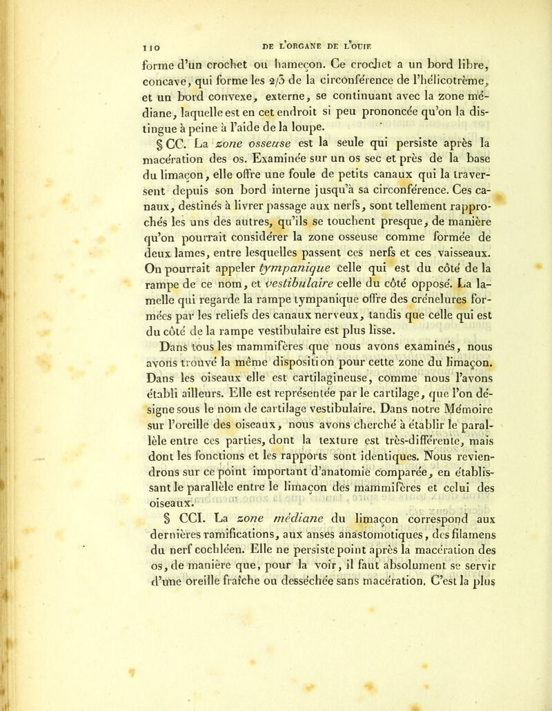 I IO forme d’un crochet ou hameçon. Ce crochet a un bord libre, concave, qui forme les 2/5 de la circonférence de l’helicotreme, et un bord convexe, externe, se continuant avec la zone mé- diane, laquelle est en cet endroit si peu prononcée qu’on la dis- tingue à peine à l’aide de la loupe. § CC. La zone osseuse est la seule qui persiste après la macération des os. Examinée sur un os sec et près de la base du limaçon, elle offre une foule de petits canaux qui la traver- sent depuis son bord interne j usqu’à sa circonférence. Ces ca- naux, destinés à livrer passage aux nerfs, sont tellement rappro- chés les uns des autres, qu’ils se touchent presque> de manière qu’on pourrait considérer la zone osseuse comme formée de deux lames, entre lesquelles passent ces nerfs et ces vaisseaux. On pourrait appeler tympanique celle qui est du côté de la rampe de ce nom, et vestibulaire celle du côté opposé. La la- melle qui regarde la rampe tympanique offre des crénelures for- mées par les reliefs des canaux nerveux, tandis que celle qui est du côté de la rampe vestibulaire est plus lisse. Dans tous les mammifères que nous avons examinés, nous avons trouvé la même disposition pour cette zone du limaçon. Dans les oiseaux elle est cartilagineuse, comme nous l’avons établi ailleurs. Elle est représentée par le cartilage, que l’on dé- signe sous le nom de cartilage vestibulaire. Dans notre Mémoire sur l’oreille des oiseaux, nous avons cherché à établir le paral- lèle entre ces parties, dont la texture est très-différente, mais dont les fonctions et les rapports sont identiques. Nous revien- drons sur ce point important d’anatomie comparée, en établis- sant le parallèle entre le limaçon des mammifères et celui des oiseaux. S CCI. La zone médiane du limaçon correspond aux dernières ramifications, aux anses anastomotiques, desfilamens du nerf cochléen. Elle ne persiste point après la macération des os, de manière que, pour la voir, il faut absolument se servir d’une oreille fraîche ou desséchée sans macération. C’est la plus