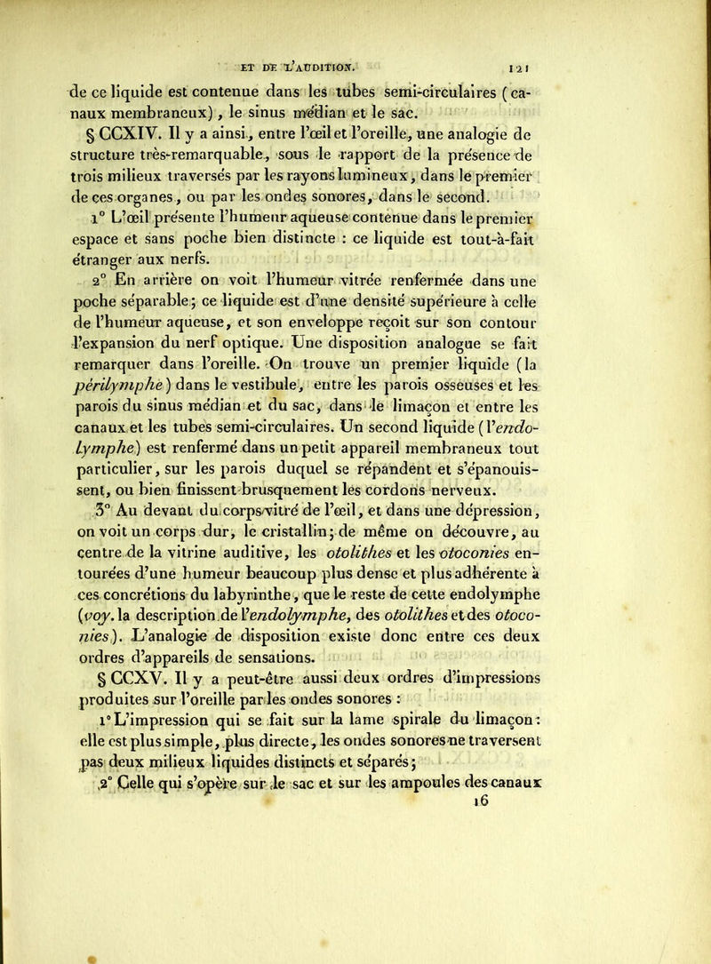 I 2 I de ce liquide est contenue dans les tubes semi-circulaires ( ca- naux membraneux), le sinus médian et le sac. § GCXIV. Il y a ainsi-, entre l’œil et l’oreille, une analogie de structure très-remarquable, sous le rapport de la présence de trois milieux traversés par les rayons lumineux, dans le premier de çes organes, ou par les ondes sonores, dans le second. 1° L’œil présente l’humeur aqueuse contenue dans le premier espace et sans poche bien distincte : ce liquide est tout-à-fait étranger aux nerfs. 2° En arrière on voit l’humeur vitrée renfermée dans une poche séparable ; ce liquide est d’une densité supérieure à celle de l’humeur aqueuse, et son enveloppe reçoit sur son contour l’expansion du nerf optique. Une disposition analogue se fait remarquer dans l’oreille. On trouve un premier liquide (la pèrilymphe ) dans le vestibule, entre les parois osseuses et rés parois du sinus médian et du sac, dans le limaçon et entre les canaux et les tubes semi-circulaires. Un second liquide (Yendo- lymphe) est renfermé dans un petit appareil membraneux tout particulier, sur les parois duquel se répandent et s’épanouis- sent, ou bien finissent brusquement les cordons nerveux. 3° Au devant ducorps'vitré de l’œil, et dans une dépression, on voit un corps dur, le cristallin; de même on découvre, au centre de la vitrine auditive, les otolithes et les otoconies en- tourées d’une humeur beaucoup plus dense et plus adhérente à ces concrétions du labyrinthe, que le reste de celte endolymphe {voyAdi description de Vendolymphe, des otolithes et des otoco- nies). L’analogie de disposition existe donc entre ces deux ordres d’appareils de sensations. § CCXV. Il y a peut-être aussi deux ordres d’impressions produites sur l’oreille par les ondes sonores : i°L’impression qui se fait sur la lame spirale du limaçon: elle est plus simple, plus directe, les ondes sonores ne traversent pas deux milieux liquides distincts et séparés; ,2° Celle qui s’opère sur le sac et sur les ampoules des canaux 1.6