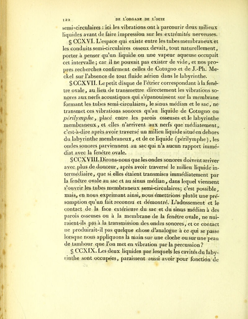 semi-circulaires : ici les vibrations ont à parcourir deux milieux liquides avant de faire impression sur les extrémités nerveuses. § CCXVI. L’espace qui existe entre les tubes membraneux et les conduits semi-circulaires osseux devait, tout naturellement, porter à penser qu’un liquide ou une vapeur aqueuse occupait cet intervalle ; car il ne pouvait pas exister de vide, et nos pro- pres recherches confirment celles de Cotugno et de J.-Ph. Me- ckel sur l’absence de tout fluide aérien dans le labyrinthe. § CCXVII. Le petit disque de l’étrier correspondant à la fenê- tre ovale, au lieu de transmettre directement les vibrations so- nores aux nerfs acoustiques qui s’épanouissent sur la membrane formant les tubes semi-circulaires, le sinus médian et le sac, ne transmet ces vibrations sonores qu’au liquide de Cotugno ou périlymphe, placé entre les parois osseuses et le labyrinthe membraneux, et elles n’arrivent aux nerfs que médiatement, c’est-à-dire après avoir traversé un milieu liquide si tué en dehors du labyrinthe membraneux, et de ce liquide (périlymphe), les ondes sonores parviennent au sac qui n’a aucun rapport immé- diat avec la fenêtre ovale. §CCXVIII. Dirons-nous que les ondes sonores doivent arriver avec plus de douceur, après avoir traversé le milieu liquide in- termédiaire, que si elles étaient transmises immédiatement par la fenêtre ovale au sac et au sinus médian, dans lequel viennent s’ouvrir les tubes membraneux semi-circulaires; c’est possible, mais, en nous exprimant ainsi, nous émettrions plutôt une pré- somption qu’un fait reconnu et démontré. L’adossement et le contact de la face extérieure du sac et du sinus médian à des parois osseuses ou à la membrane de la fenêtre ovale, ne nui- raient-ils pas à la transmission des ondes sonores, et ce contact ne produirait-il pas quelque chose d’analogue à ce qui se passe lorsque nous appliquons la main sur une cloche ou sur une peau de tambour que l’on met en vibration par la percussion ? § CCXIX. Les deux liquides par lesquels les cavités du laby- rinthe sont occupées, paraissent aussi avoir pour fonction de