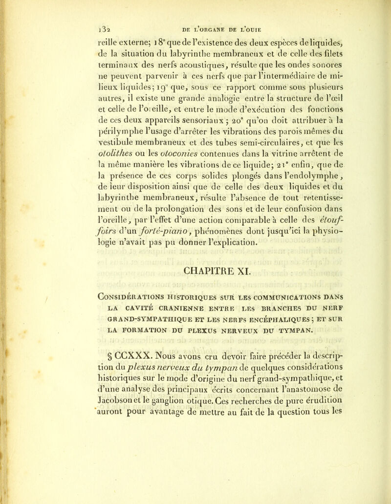 reille ex terne; i 8° que de l’existence des deux espèces de liquides, de la situation du labyrinthe membraneux et de celle des filets terminaux des nerfs acoustiques, résulte que les ondes sonores ne peuvent parvenir à ces nerfs que par l’intermédiaire de mi- lieux liquides; 190 que, sous ce rapport comme sous plusieurs autres, il existe une grande analogie entre la structure de l’œil et celle de l’oreille, et entre le mode d’exécution des fonctions de ces deux appareils sensoriaux ; 20° qu’on doit attribuer à la périlymphe l’usage d’arrêter les vibrations des parois mêmes du vestibule membraneux et des tubes semi-circulaires, et que les otolithes ou les otoconies contenues dans la vitrine arrêtent de la même manière les vibrations de ce liquide; 2t° enfin, que de la présence de ces corps solides plongés dans l’endolymphe, de leur disposition ainsi que de celle des deux liquides et du labyrinthe membraneux, résulte l’absence de tout retentisse- ment ou de la prolongation des sons et de leur confusion dans l’oreille, par l’effet d’une action comparable à celle des ètouf- foirs d’un forte-piano, phénomènes dont jusqu’ici la physio- logie n’avait pas pu donner l’explication. CHAPITRE XI. Considérations historiques sur les communications dans LA CAVITÉ CRANIENNE ENTRE LES BRANCHES DU NERF GRAND-SYMPATHIQUE ET LES NERFS ENCÉPHALIQUES ; ET SUR LA FORMATION DU PLEXUS NERVEUX DU TYMPAN. § CCX.XX. Nous avons cru devoir faire précéder la descrip- tion du plexus nerveux du tympcmàe quelques considérations historiques sur le mode d’origine du nerf grand-sympathique, et d’une analyse des principaux écrits concernant l’anastomose de Jacobsonet le ganglion otique. Ces recherches de pure érudition 'auront pour avantage de mettre au fait de la question tous les