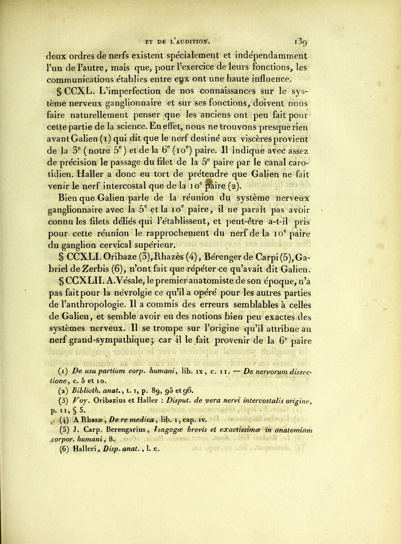 deux ordres de nerfs existent spécialement et indépendamment l’un de l’autre, mais que, pour l’exercice de leurs fonctions, les communications établies entre eyx ont une haute influence. § CCXL. L’imperfection de nos connaissances sur le sys- tème nerveux ganglionnaire et sur ses fonctions, doivent nous faire naturellement penser que les anciens ont peu fait pour celte partie de la science. En effet, nous ne trouvons presque rien avan t Galien (i) qui dit que le nerf destine' aux viscères provient de la 3e (notre 5e) et de la 6e (ioe) paire. Il indique avec assez de précision le passage du filet de la 5e paire par le canal caro- tidien. Haller a donc eu tort de prétendre que Galien ne fait venir le nerf intercostal que de la ioe paire (2). Bien que Galien parle de la réunion du système nerveux ganglionnaire avec la 5e et la 10e paire, il ne paraît pas avoir connu les filets déliés qui l’établissent, et peut-être a-t-il pris pour cette réunion le rapprochement du nerf de la 10e paire du ganglion cervical supérieur. § CCXLI. Oribaze (3),Hhazès (4), Bérenger de Carpi (5),Ga- briel deZerbis (6), n’ont fait que répéter ce qu’avait dit Galien. § CCXLII. A.Vésale, le premier anatomiste de son époque, n’a pas fait pour la névrolgie ce qu’il a opéré pour les autres parties de l’anthropologie. 11 a commis des erreurs semblables à celles de Galien, et semble avoir eu des notions bien peu exactes des systèmes nerveux. Il se trompe sur l’origine qu’il attribue au nerf grand-sympathique ; car il le fait provenir de la 6e paire (1) De usu partium corp. humani, lib. ix , c. i t. —De nervorum dissec- ■tione, c. 5 et 10. (а) Biblioth. anat., t. 1, p. 89, 95 et 96. (3) Voy. Oribazius et Haller : Disput. de vera nervi intercoslalis origine, p. ïi, § 5. , i (4) A Rhasæ , De re medica, lib. 1, cap. iv. (5) J. Carp. Berengarius, Isagogœ brevis et exactissimœ in anatomiam corpor. humani, 8. (б) Halleri, Disp- anat., 1. c.