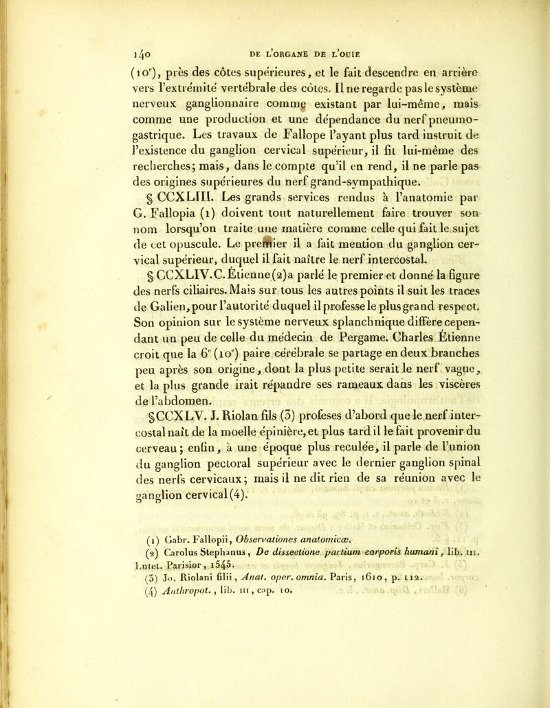 (10e), près des côtes supérieures, et le fait descendre en arrière vers l’extrémité vertébrale des côtes. Il ne regarde pas le système nerveux ganglionnaire comme existant par lui-même, mais comme une production et une dépendance du nerf pneumo- gastrique. Les travaux de Fallope l’ayant plus tard instruit de l’existence du ganglion cervical supérieur, il fît lui-même des recherches; mais, dans le compte qu’il en rend, il ne parie pas des origines supérieures du nerf grand-sympathique. § CCXLTII. Les grands services rendus à l’anatomie par G. Fallopia (1) doivent tout naturellement faire trouver son nom lorsqu’on traite une matière comme celle qui fait le sujet de cet opuscule. Le premier il a fait mention du ganglion cer- vical supérieur, duquel il fait naître le nerf intercostal. § CCXLIV.C. Étienne (2)a parlé le premier et donné la figure des nerfs ciliaires. Mais sur tous les autres points il suit les traces de Galien, pour l’autorité duquel il professe le plus grand respect. Son opinion sur le système nerveux splanchnique diffère cepen- dant un peu de celle du médecin de Pergame. Charles Étienne croit que la 6e (10e) paire cérébrale se partage en deux branches peu après son origine, dont la plus petite serait le nerf vague, et la plus grande irait répandre ses rameaux dans les viscères de l’abdomen. gCCXLY. J. Riolan fils (3) profeses d’abord que le nerf inter- costal naît de la moelle épinière, et plus tard il le fait provenir du cerveau; enfin, à une époque plus reculée, il parle de l’union du ganglion pectoral supérieur avec le dernier ganglion spinal des nerfs cervicaux; mais il ne dit rien de sa réunion avec le ganglion cervical(4). (1) Gabr. Fallopii, Observationes anatomicœ, (s) Carolus Stephanus, De dissectione partium eorporis humani, lib. 11t. Lntet. Parisior, i545. (5) Jo. Riolani filii , Anal. oper. omnia. Paris, 1610, p. 1.12.