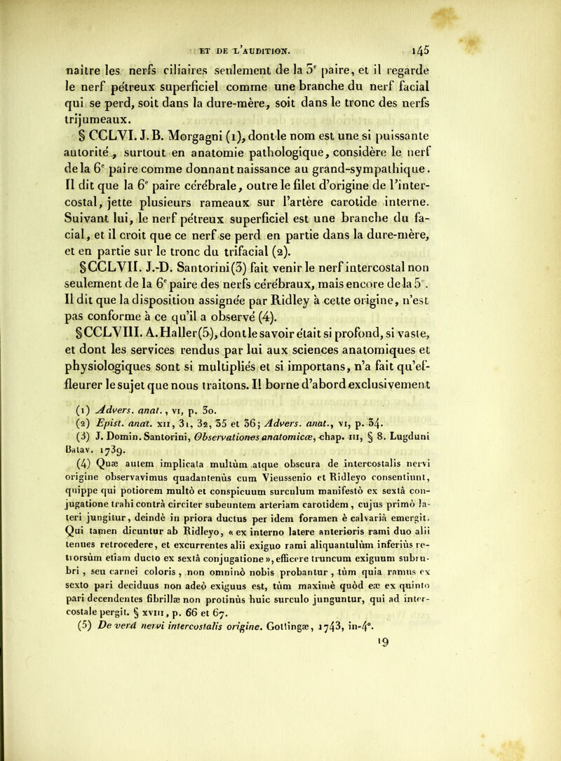 naître les nerfs ciliaires seulement de la 5e paire, et il regarde le nerf pétreux superficiel comme une branche du nerf facial qui se perd, soit dans la dure-mère, soit dans le tronc des nerfs trijumeaux. § CCLYI. J. B. Morgagni (1), dontle nom est une si puissante autorité,, surtout en anatomie pathologique, considère le nerf delà 6e paire comme donnant naissance au grand-sympathique. 11 dit que la 6e paire cérébrale, outre le filet d’origine de Fin ter- costal, jette plusieurs rameaux sur l’artère carotide interne. Suivant lui, le nerf pétreux superficiel est une branche du fa- cial, et il croit que ce nerf se perd en partie dans la dure-mère, et en partie sur le tronc du trifacial (2). SCCLVII. J.-D. Santorini(3) fait venir le nerf intercostal non seulement de la 6e paire des nerfs cérébraux, mais encore delà 5e. Il dit que la disposition assignée par Ridley à cette origine, n’est pas conforme à ce qu’il a observé (4). SCCLVIII. A..Haller(5), dontle savoir était si profond, si vaste, et dont les services rendus par lui aux sciences anatomiques et physiologiques sont si multipliés et si importans, n’a fait qu’ef- fleurer le sujet que nous traitons. Il borne d’abord exclusivemen t (1) Advers. anal., vi, p. 3o. (2) Epist. anal, xn, 3i, 3a, 35 et 36; Advers. anat., vi, p. 34. (3) J. Domin. Santorini, Observaliones anatomicœ, chap. ni, § 8. Lugduni I3alav. 1739. (4) Quæ autem implicata multùm atque obscura de intercostalis nervi origine observavimus quadantenùs cum Vieussenio et Ridleyo consentiunt, qm'ppe qui potiorem multo et conspicuum surculum manifesté ex sextâ con- jugatione trahi contra circiter subeuntem arteriam carotidem , cujus primo la- teri jungitur, deindè in priora ductus per idem foramen è calvarià emergit. Qui tamen dicuntur ab Ridleyo, «ex interno latere anterioris rami duo alii tenues retrocedere, et excurrentes alii exiguo rami aliquantulùm inferiùs re- ttorsùm etiam ducto ex sextâ conjugatione»,efficere truncum exiguum subiu- bri , seu carnei coloris , non omninù nobis probantur , tùm quia ra-mus ex sexto pari deciduus non adep exiguus est, tùm maximè quod eæ ex quinto pari decendentes fibrillænon prolinùs huic surculo junguntur, qui ad inter- costale pergit. § xvin, p. 66 et 67. (5) De vet'd nervi intercostalis origine. Gotlingæ, 1743, in-4°. *9