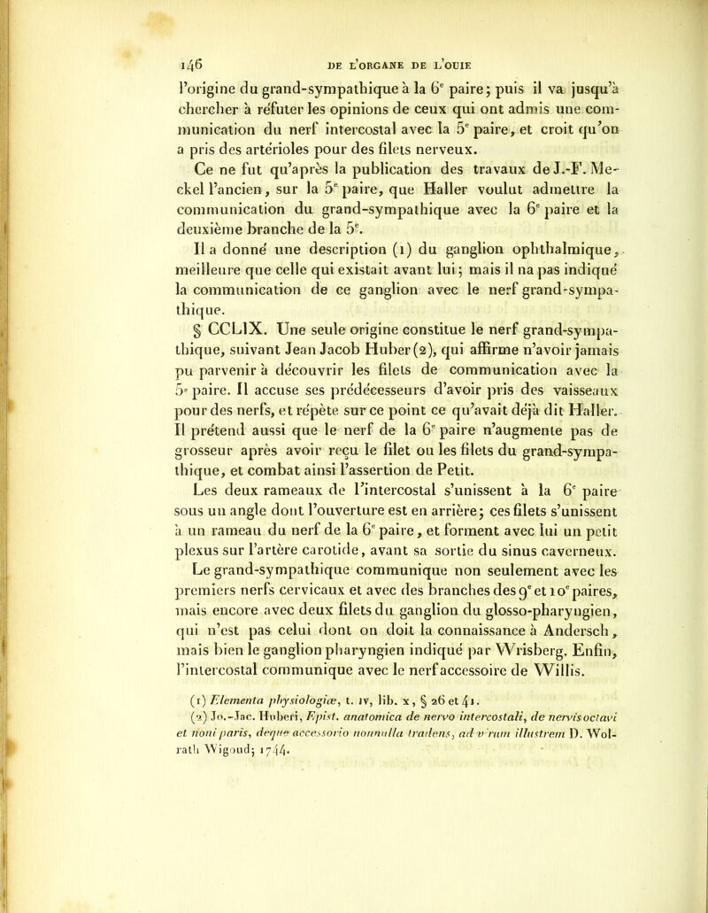 l’origine du grand-sympathique à la 6e paire; puis il va jusqu’à chercher à réfuter les opinions de ceux qui ont admis une com- munication du nerf intercostal avec la 5e paire, et croit qu’on a pris des artérioles pour des filets nerveux. Ce ne fut qu’après la publication des travaux deJ.-F. Me- ckel l’ancien, sur la 5e paire, que Huiler voulut admettre la communication du grand-sympathique avec la 6e paire et la deuxième branche de la 5e. lia donné une description (î) du ganglion ophthalmique, meilleure que celle qui existait avant lui; mais il na pas indiqué la communication de ce ganglion avec le nerf grand-sympa- thique. § CCL1X. Une seule origine constitue le nerf grand-sympa- thique, suivant Jean Jacob Huber(2), qui affirme n’avoir jamais pu parvenir à découvrir les filets de communication avec la 5e paire. Il accuse ses prédécesseurs d’avoir pris des vaisseaux pour des nerfs, et répète sur ce point ce qu’avait déjà dit Haller. Il prétend aussi que le nerf de la 6e paire n’augmente pas de grosseur après avoir reçu le filet ou les filets du grand-sympa- thique, et combat ainsi l’assertion de Petit. Les deux rameaux de l’intercostal s’unissent 'a la 6e paire sous un angle dont l’ouverture est en arrière; ces filets s’unissent à un rameau du nerf de la 6e paire, et forment avec lui un petit plexus sur l’artère carotide, avant sa sortie du sinus caverneux. Legrand-sympathique communique non seulement avec les premiers nerfs cervicaux et avec des branches des 9e et 10e paires, mais encore avec deux filets du ganglion du glosso-pharyngien, qui n’est pas celui dont on doit la connaissance à Andersch, mais bien le ganglion pharyngien indiqué par Wrisberg. Enfin, l’intercostal communique avec le nerf accessoire de Willis. (1) Elementa j)J>ysioIogiœ, t. iv, lib. x, § 26 et 4» ■ (o) Jo.-Jac. Hnberi, F.pist. analomica de nervo intercostali, de nervisoctavi et nom'paris, derjne accessorio nonnulla tradens, ad irrnm illustrera 1). Wol- ralh Wigoud; 1744*