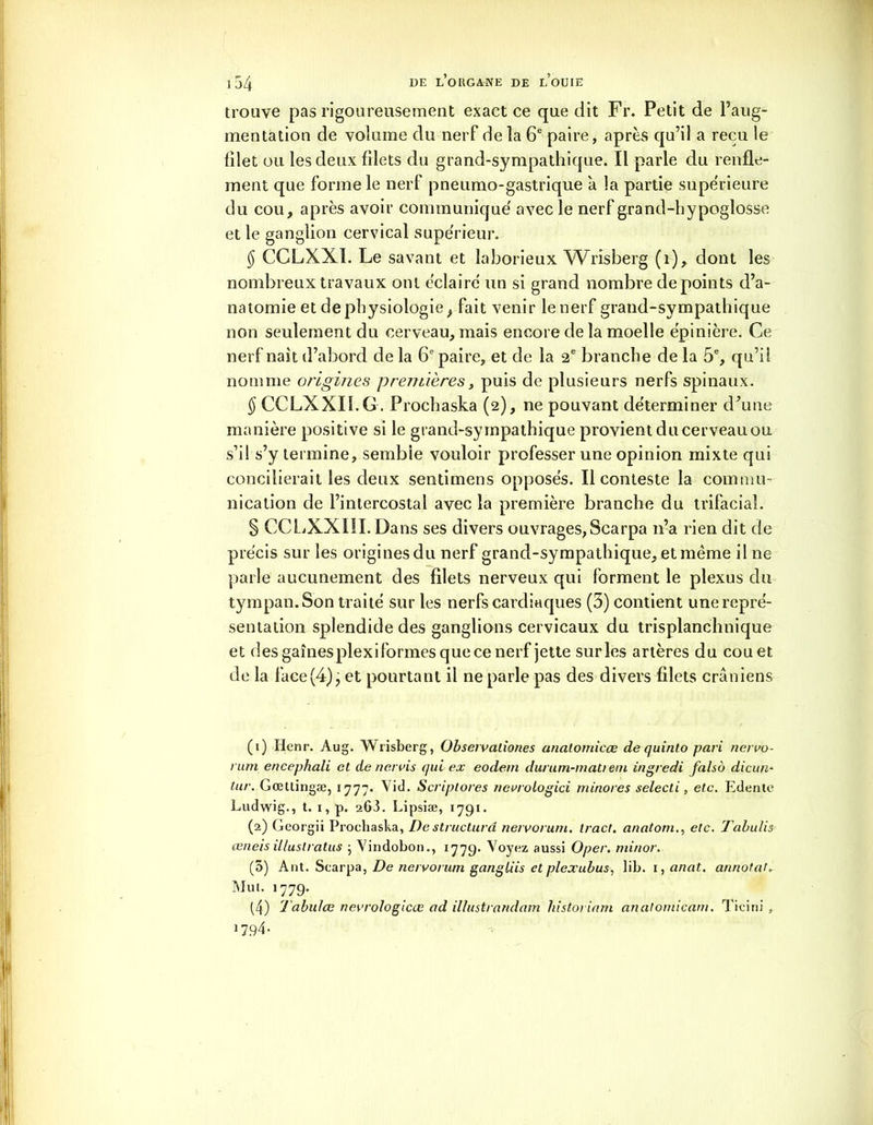 trouve pas rigoureusement exact ce que dit Fr. Petit de l’aug- mentation de volume du nerf de la 6e paire, après qu’il a reçu le filet ou les deux filets du grand-sympathique. Il parle du renfle- ment que forme le nerf pneumo-gastrique à la partie supe'rieure du cou, après avoir communique' avec le nerf grand-hypoglosse et le ganglion cervical supérieur. $ CCLXX1. Le savant et laborieux Wrisberg (i), dont les nombreux travaux ont éclaire un si grand nombre de points d’a- natomie et de physiologie, fait venir le nerf grand-sympathique non seulement du cerveau, mais encore de la moelle épinière. Ce nerf naît d’abord de la 6e paire, et de la 2 e branche de la 5e, qu’il nomme origines premières, puis de plusieurs nerfs spinaux. § CCLXXII.G . Prochaska (2), ne pouvant déterminer d'une manière positive si le grand-sympathique provient du cerveau ou s’il s’y termine, semble vouloir professer une opinion mixte qui concilierait les deux sentimens opposés. Il conteste la commu- nication de l’intercostal avec la première branche du trifacial. § CCLiXXIlI. Dans ses divers ouvrages, Scarpa 11’a rien dit de précis sur les origines du nerf grand-sympathique, et même il ne parle aucunement des filets nerveux qui forment le plexus du tympan. Son traité sur les nerfs cardiaques (3) contient une repré- sentation splendide des ganglions cervicaux du trisplanchnique et des gainesplexiformes que ce nerf jette sur les artères du cou et de la face (4), et pourtant il ne parle pas des divers filets crâniens (1) Henr. Aug. Wrisberg, Obseivationes analomicæ de quinto pari nervo- rum encephali et de nervis qui ex eodein durum-mati em ingredi falso dicun- tur. Gœttingæ, 1777. Aid. Scriptores nevrologici minores selecti, etc. Edente Ludwig., t. 1, p. 263. Lipsiæ, 1791. (2) Georgii Prochaska, De structuré nervorum. tract, anatom., etc. Tabulis œneis illustratus 5 Vindobon., 1779. Voyez aussi Oper. minor. (3) Ant. Scarpa, De nervorum gangüis et plexubus, lib. i, anat. annota!. Mut. 1779. (4) Tabulas nevrologicœ ad illustrandam histoi inm anatomicam. Ticini , 1794.