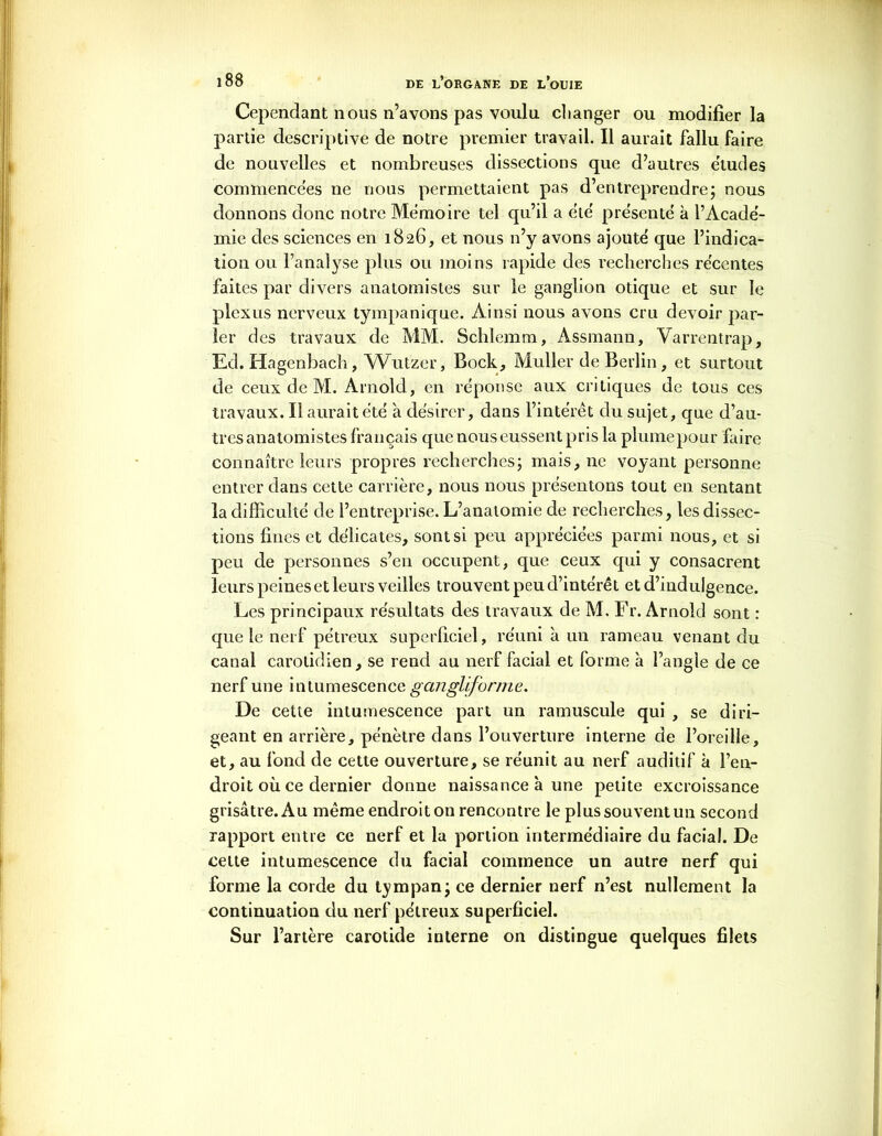 Cependant nous n’avons pas voulu changer ou modifier la partie descriptive de notre premier travail. Il aurait fallu faire de nouvelles et nombreuses dissections que d’autres études commencées ne nous permettaient pas d’entreprendre; nous donnons donc notre Mémoire tel qu’il a été présenté à l’Acadé- mie des sciences en 1826, et nous n’y avons ajouté que l’indica- tion ou l’analyse plus ou moins rapide des recherches récentes faites par divers anatomistes sur le ganglion otique et sur le plexus nerveux tympanique. Ainsi nous avons cru devoir par- ler des travaux de MM. Schlemm, Assmann, Varrentrap, Ed. Hagenbach, Wutzer, Bock, Muller de Berlin, et surtout de ceux de M. Arnold, en réponse aux critiques de tous ces travaux. Il aurait été à désirer, dans l’intérêt du sujet, que d’au- tres anatomistes français que nous eussent pris la plume pour faire connaître leurs propres recherches; mais, ne voyant personne entrer dans cette carrière, nous nous présentons tout en sentant la difficulté de l’entreprise. L’anatomie de recherches, les dissec- tions fines et délicates, sont si peu appréciées parmi nous, et si peu de personnes s’en occupent, que ceux qui y consacrent leurs peines et leurs veilles trouvent peu d’intérêt et d’indulgence. Les principaux résultats des travaux de M. Fr. Arnold sont : que le nerf pétreux superficiel, réuni à un rameau venant du canal carotidien, se rend au nerf facial et forme à l’angle de ce nerf une intumescence gangliforme. De cette intumescence part un ramuscule qui , se diri- geant en arrière, pénètre dans l’ouverture interne de l’oreille, et, au fond de cette ouverture, se réunit au nerf auditif à l’en- droit où ce dernier donne naissance à une petite excroissance grisâtre. Au même endroit on rencontre le plus souvent un second rapport entre ce nerf et la portion intermédiaire du facial. De cette intumescence du facial commence un autre nerf qui forme la corde du tympan; ce dernier nerf n’est nullement la continuation du nerf pétreux superficiel. Sur l’artère carotide interne on distingue quelques filets