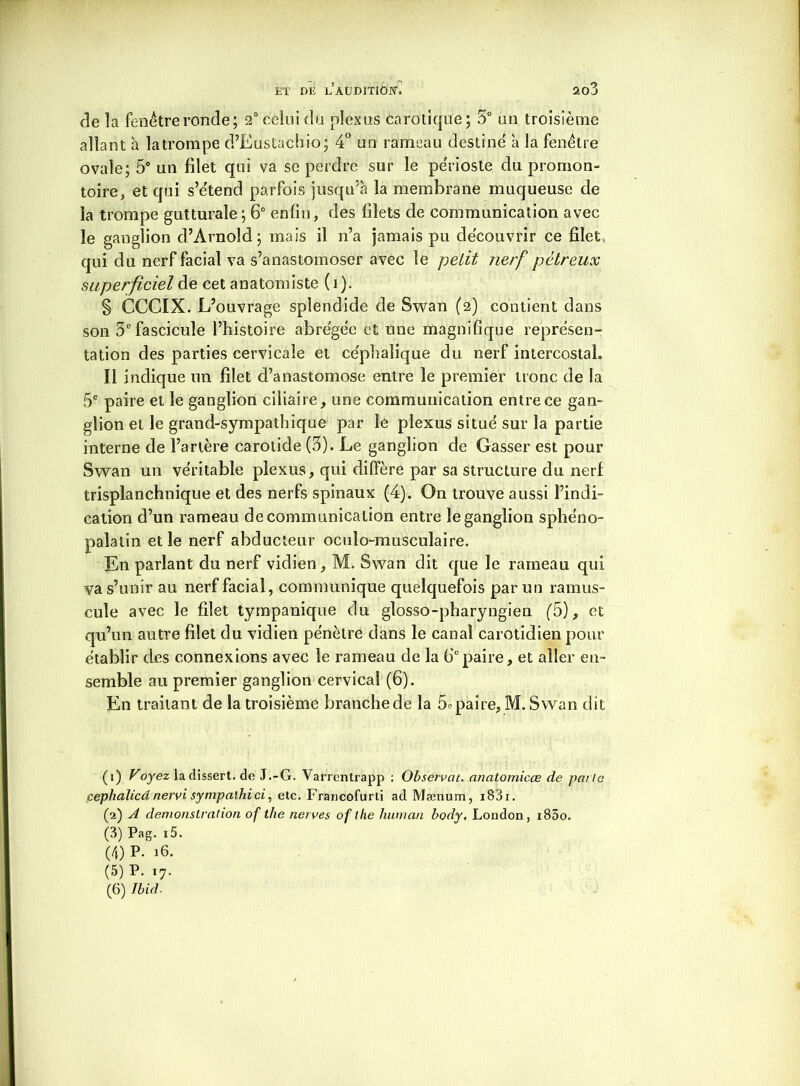 de la fenêtre ronde; 2° celui du plexus carotiqüe; 5° un troisième allant à la trompe d’Eustachio; 4° un rameau destine à la fenêtre ovale; 5° un filet qui va se perdre sur le périoste du promon- toire, et qui s’étend parfois jusqu’à la membrane muqueuse de îa trompe gutturale ; 6° enfin, des filets de communication avec le ganglion d’Arnold; mais il n’a jamais pu découvrir ce filet qui du nerf facial va s’anastomoser avec le petit nerf pétreux superficiel de cet anatomiste (i). § CCCIX. L’ouvrage splendide de Swan (2) contient dans son 3e fascicule l’histoire abrégée et une magnifique représen- tation des parties cervicale et céphalique du nerf intercostal. Il indique un filet d’anastomose entre le premier tronc de la 5e paire et le ganglion ciliaire, une communication entre ce gan- glion et le grand-sympathique par le plexus situé sur îa partie interne de l’artère carotide (3). Le ganglion de Gasser est pour Swan un véritable plexus, qui diffère par sa structure du nerf trisplanchnique et des nerfs spinaux (4). On trouve aussi l’indi- cation d’un rameau de communication entre le ganglion sphéno- palatin et le nerf abducteur oculo-musculaire. En parlant du nerf vidien, M. Swan dit que le rameau qui va s’unir au nerf facial, communique quelquefois par un ramus- cule avec le filet tympanique du glosso-pharyngien (5), et qu’un autre filet du vidien pénètre dans le canal carotidien pour établir des connexions avec le rameau de la 6epaire, et aller en- semble au premier ganglion cervical (6). En traitant de la troisième branche de la 5o paire, M. Swan dit (1) Vojezladissert.de J.-G. Varrentrapp : Observât, anatomicce de patte pephalicânervi sympalhici, etc. Francofurti ad Mænum, i83i. (2) A démonstration of the nerves of lhe humait body, London, i85o. (3) Pag. i5. (4) P. 16. (5) P. 17.