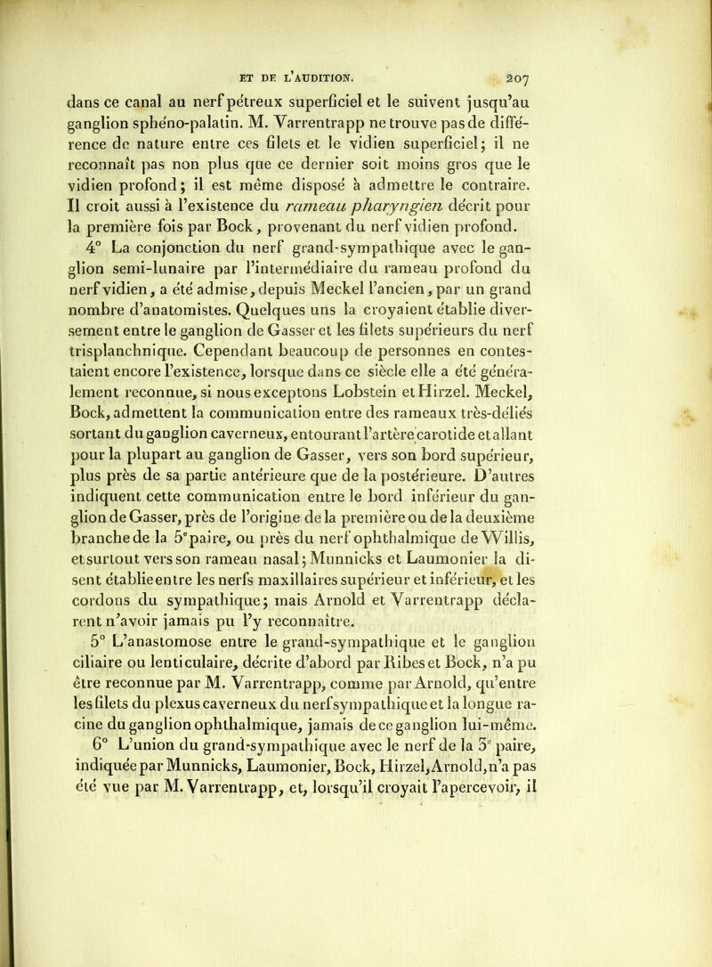 dans ce canal au nerfpe'treux superficiel et le suivent jusqu’au ganglion sphéno-palatin. M. Varrentrapp ne trouve pas de diffé- rence de nature entre ces filets et le vidien superficiel; il ne reconnaît pas non plus que ce dernier soit moins gros que le vidien profond; il est même dispose à admettre le contraire. Il croit aussi à l’existence du rameau pharyngien décrit pour la première fois par Bock, provenant du nerf vidien profond. 4° La conjonction du nerf grand-sympathique avec le gan- glion semi-lunaire par l’intermédiaire du rameau profond du nerf vidien, a été admise, depuis Meckel l’ancien, par un grand nombre d’anatomistes. Quelques uns la croyaient établie diver- sement entre le ganglion de Gasser et les filets supérieurs du nerf trisplanchnique. Cependant beaucoup de personnes en contes- taient encore l’existence, lorsque dans ce siècle elle a été généra- lement reconnue, si nous exceptons Lobstein etHirzel. Meckel, Bock, admettent la communication entre des rameaux très-déliés sortant du ganglion caverneux, entourant l’artère carotide etallant pour la plupart au ganglion de Gasser, vers son bord supérieur, plus près de sa partie antérieure que de la postérieure. D’autres indiquent cette communication entre le bord inférieur du gan- glion de Gasser, près de l’origine delà première ou de la deuxième branche de la 5epaire, ou près du nerf ophthalmique de Willis, et surtout vers son rameau nasal; Munnicks et Laumonier la di- sent établieentre les nerfs maxillaires supérieur et inférieur, et les cordons du sympathique; mais Arnold et Varrentrapp décla- rent n’avoir jamais pu l’y reconnaître. 5° L’anastomose entre le grand-sympathique et le ganglion ciliaire ou lenticulaire, décrite d’abord par Bibeset Bock, n’a pu être reconnue par M. Varrentrapp, comme par Arnold, qu’entre les filets du plexus caverneux du nerf sympathique et la longue ra- cine du ganglion ophthalmique, jamais deceganglion lui-même. 6° L’union du grand-sympathique avec le nerf de la 5e paire, indiquée par Munnicks, Laumonier, Bock, Hirzeî, Arnold,n’a pas été vue par M. Varrentrapp, et, lorsqu’il croyait l’apercevoir, il