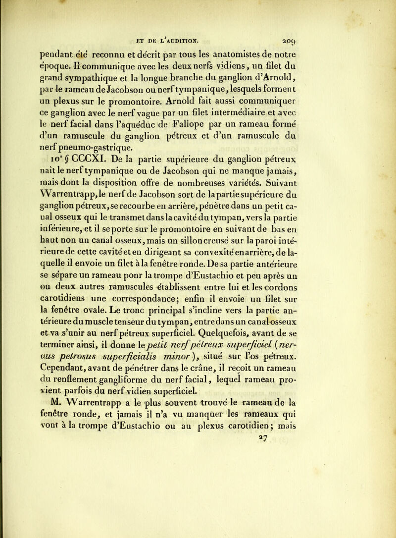 -F.T DE L’AUDITION. 20C) pendant etc' reconnu et décrit par tous les anatomistes de notre e'poque. Il communique avec les deux nerfs vidiens, un filet du grand sympathique et la longue branche du ganglion d’Arnold, par le rameau de Jacobson ou nerftympanique, lesquels forment un plexus sur le promontoire. Arnold fait aussi communiquer ce ganglion avec le nerf vague par un filet intermédiaire et avec le nerf facial dans l’aquéduc de Faliope par un rameau formé d’un ramuscule du ganglion pétreux et d’un ramuscule du nerf pneumo-gastrique. io°$ CGGXI. De la partie supérieure du ganglion pétreux nait le nerftympanique ou de Jacobson qui ne manque jamais, mais dont la disposition offre de nombreuses variétés. Suivant Warrentrapp,le nerf de Jacobson sort de la partie supérieure du ganglion pétreux,se recourbe en arrière, pénètre dans un petit ca- nal osseux qui le transmet dans la cavité du tympan, vers la partie inférieure, et il se porte sur le promontoire en suivant de bas en haut non un canal osseux, mais un silloncreusé sur la paroi inté- rieurede cette cavité et en dirigeant sa convexité en arrière, de la- quelle il envoie un filet à la fenêtre ronde. De sa partie antérieure se sépare un rameau ponr la trompe d’Eustachio et peu après un ou deux autres ramuscules établissent entre lui et les cordons carotidiens une correspondance; enfin il envoie un filet sur la fenêtre ovale. Le tronc principal s’incline vers la partie an- térieure du muscle tenseur du tympan, entredans un canal osseux et va s’unir au nerf pétreux superficiel. Quelquefois, avant de se terminer ainsi, il donne le petit nerf pétreux superficiel (ner- vus petrosus superficicilis minor)9 situé sur l’os pétreux. Cependant, avant de pénétrer dans le crâne, il reçoit un rameau du renflement gangliforme du nerf facial, lequel rameau pro- vient parfois du nerf vidien superficiel. M, Warrentrapp a le plus souvent trouvé le rameau de la fenêtre ronde, et jamais il n’a vu manquer les rameaux qui vont à la trompe d’Eustachio ou au plexus carotidien; mais *7