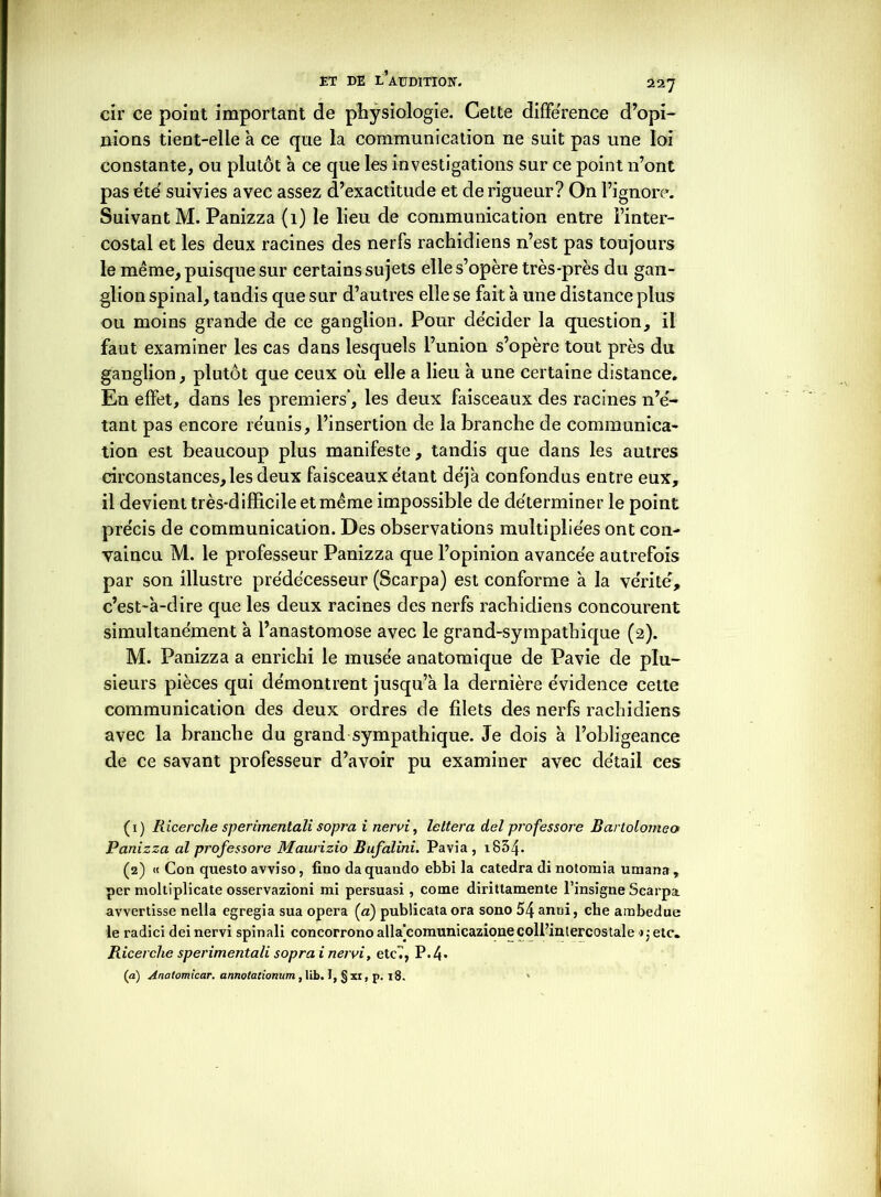 cir ce point important de physiologie. Cette différence d’opi- nions tient-elle à ce que la communication ne suit pas une loi constante, ou plutôt à ce que les investigations sur ce point n’ont pas été suivies avec assez d’exactitude et de rigueur? On l’ignore. Suivant M. Panizza (1) le lieu de communication entre l’inter- costal et les deux racines des nerfs rachidiens n’est pas toujours le même, puisque sur certains sujets elle s’opère très-près du gan- glion spinal, tandis que sur d’autres elle se fait à une distance plus ou moins grande de ce ganglion. Pour décider la question, il faut examiner les cas dans lesquels l’union s’opère tout près du ganglion, plutôt que ceux où elle a lieu à une certaine distance. En elfet, dans les premiers', les deux faisceaux des racines n’é- tant pas encore réunis, l’insertion de la branche de communica- tion est beaucoup plus manifeste, tandis que dans les autres circonstances, les deux faisceaux étant déjà confondus entre eux, il devient très-difficile et même impossible de déterminer le point précis de communication. Des observations multipliées ont con- vaincu M. le professeur Panizza que l’opinion avancée autrefois par son illustre prédécesseur (Scarpa) est conforme à la vérité, c’est-à-dire que les deux racines des nerfs rachidiens concourent simultanément à l’anastomose avec le grand-sympathique (2). M. Panizza a enrichi le musée anatomique de Pavie de plu- sieurs pièces qui démontrent jusqu’à la dernière évidence cette communication des deux ordres de filets des nerfs rachidiens avec la branche du grand sympathique. Je dois à l’obligeance de ce savant professeur d’avoir pu examiner avec détail ces (1) Ricerche sperimentali sopra i nervi, lettera del prof essore Bartolomeo Panizza al professore Maurizio Bufalini. Pavia , 1854* (2) « Con questo avviso, fino da quando ebbi la catedra di notomia umana , per moltiplicate osservazioni mi persuasi, corne dirittamente l’insigne Scarpa. avvertisse nella egregia sua opéra (a) publicata ora sono 54 anni, cbe ambedue le radici deinervi spinali concorronoalla|comunicazioneçoll’intercostale >jetc. Ricerche sperimentali sopra i nervi, etc7, P.4- (a) Anatomicar. annotationum , lib. I, § xr, p. 18. *