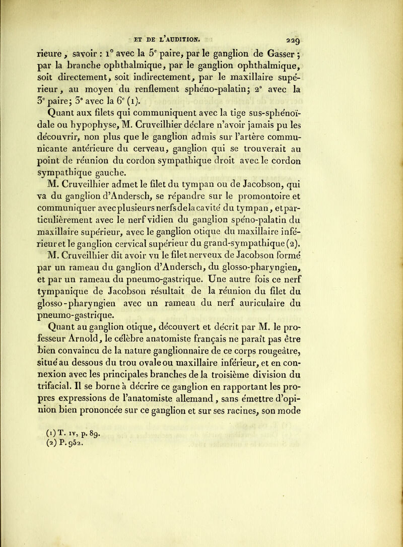 rieure , savoir : i° avec la 5e paire, par le ganglion de Gasser ; par la branche ophthalmique, par le ganglion ophthalmique, soit directement, soit indirectement, par le maxillaire supé- rieur, au moyen du renflement sphéno-palatin; 2° avec la 3e paire; 3° avec la 6e (i). Quant aux filets qui communiquent avec la tige sus-sphénoï- dale ou hypophyse, M. Cruveilhier déclaré n’avoir jamais pu les découvrir, non plus que le ganglion admis sur l’artère commu- nicante anterieure du cerveau, ganglion qui se trouverait au point de réunion du cordon sympathique droit avec le cordon sympathique gauche. M. Cruveilhier admet le filet du tympan ou de Jacobson, qui va du ganglion d’Andersch, se répandre sur le promontoire et communiquer avecplusieursnerfsdelacavité' du tympan, etpar- ticulièrement avec le nerfvidien du ganglion spe'no-palatin du maxillaire supérieur, avec le ganglion otique du maxillaire infe- rieur et le ganglion cervical supérieur du grand-sympathique (2). M. Cruveilhier dit avoir vu le filet nerveux de Jacobson formé par un rameau du ganglion d’Andersch, du glosso-pharyngien, et par un rameau du pneumo-gastrique. Une autre fois ce nerf tympanique de Jacobson résultait de la réunion du filet du glosso-pharyngien avec un rameau du nerf auriculaire du pneumo-gastrique. Quant au ganglion otique, découvert et décrit par M. le pro- fesseur Arnold, le célèbre anatomiste français ne paraît pas être bien convaincu de la nature ganglionnaire de ce corps rougeâtre, situé au dessous du trou ovale ou maxillaire inférieur, et en con- nexion avec les principales branches de la troisième division du trifacial. Il se borne à décrire ce ganglion en rapportant les pro- pres expressions de l’anatomiste allemand , sans émettre d’opi- nion bien prononcée sur ce ganglion et sur ses racines, son mode (i)T- ïv, p. 89. 0) P. 952.