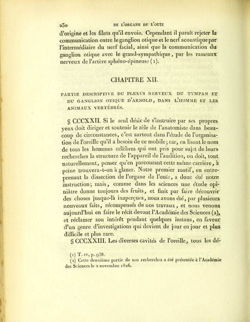 d’origine et les filets qu’il envoie. Cependant il parait rejeter la communication entre le ganglion otique et le nerf acoustique par l’intermédiaire du nerf facial, ainsi que la communication du ganglion otique avec le grand-sympathique, par les rameaux nerveux de l’artère sphéno-épineuse (1). CHAPITRE XII. PARTIE DESCRIPTIVE DU PLEXUS NERVEUX DU TYMPAN ET DU GANGLION OTIQUE D’ARNOLD, DANS l’hOMME ET LES ANIMAUX VERTÉBRÉS. § CCCXXII. Si le seul de'sir de s’instruire par ses propres yeux doit diriger et soutenir le zèle de l’anatomiste dans beau- coup de circonstances, c’est surtout dans l’étude de l’organisa- tion de l’oreille qu’il a besoin de ce mobile ; car, en lisant le nom de tous les hommes célèbres qui ont pris pour sujet de leurs recherches la structure de l’appareil de l’audition, on doit, tout naturellement, penser qu’en parcourant cette même carrière, à peine trouvera-t-on à glaner. Notre premier motif, en entre- prenant la dissection de l’organe de l’ouïe, a donc été notre instruction; mais, comme dans les sciences une étude opi- niâtre donne toujours des fruits, et finit par faire découvrir des choses jusque-là inaperçues, nous avons été, par plusieurs nouveaux faits, récompensés de nos travaux, et nous venons aujourd’hui en faire le récit devant l’Académie des Sciences (2), et réclamer son intérêt pendant quelques instans, en faveur d’un genre d’investigations qui devient de jour en jour et plus difficile et plus rare. § GCGXXIlï. Les diverses cavités de l’oreille, tous les dé- (1) T. iv, p. q38. (5) Cette deuxième partie de nos recherches a été présentée à l’Académie des Sciences le n novembre 1826.