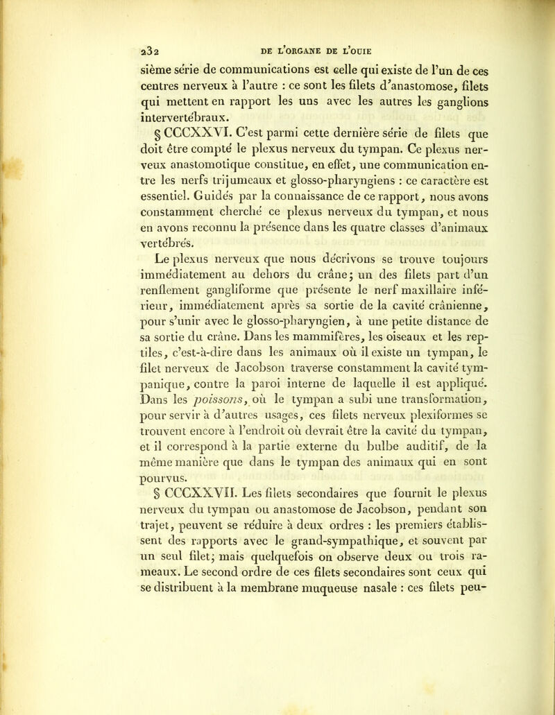 sième série de communications est celle qui existe de l’un de ces centres nerveux à l’autre : ce sont les filets d’anastomose, filets qui mettent en rapport les uns avec les autres les ganglions intervertébraux. § CCCXXVÏ. C’est parmi cette dernière série de filets que doit être compté le plexus nerveux du tympan. Ce plexus ner- veux anastomotique constitue, en effet, une communication en- tre les nerfs trijumeaux et glosso-pharyngiens : ce caractère est essentiel. Guidés par la connaissance de ce rapport, nous avons constamment cherché ce plexus nerveux du tympan, et nous en avons reconnu la présence dans les quatre classes d’animaux vertébrés. Le plexus nerveux que nous décrivons se trouve toujours immédiatement au dehors du crâne; un des filets part d’un renflement gangliforme que présente le nerf maxillaire infé- rieur, immédiatement après sa sortie de la cavité crânienne, pour s’unir avec le glosso-pharyngien, à une petite distance de sa sortie du crâne. Dans les mammifères, les oiseaux et les rep- tiles, c’est-à-dire dans les animaux où il existe un tympan, le filet nerveux de Jacobson traverse constamment la cavité tym- panique, contre la paroi interne de laquelle il est appliqué. Dans les poissons, où le tympan a subi une transformation, pour servir à d’autres usages, ces filets nerveux plexiformes se trouvent encore à l’endroit où devrait être la cavité du tympan, et il correspond à la partie externe du bulbe auditif, de la même manière que dans le tympan des animaux qui en sont pourvus. § CCCXXYÏI. Les filets secondaires que fournit le plexus nerveux du tympan ou anastomose de Jacobson, pendant son trajet, peuvent se réduire à deux ordres : les premiers établis- sent des rapports avec le grand-sympathique, et souvent par un seul filet; mais quelquefois on observe deux ou trois ra- meaux. Le second ordre de ces filets secondaires sont ceux qui se distribuent à la membrane muqueuse nasale : ces filets peu-