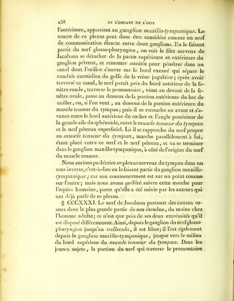 1 antérieure, appartient au ganglion maxillo-tympanique. Le centre de ce plexus peut donc être considéré comme un nerf de communication directe entre deux ganglions. En le faisant partir du nerf glosso-pliaryngien , on voit le filet nerveux de Jacobson se detaclier de la partie supérieure et extérieure du. ganglion pétreux, et remonter aussitôt pour pénétrer dans un canal dont l’orifice s’ouvre sur le bord excavé qui sépare le conduit carotidien du golfe de la veine jugulaire ; après avoir traversé ce canal, le nerf parait près du bord antérieur de la fe- nàtre ronde, traverse le promontoire , vient au devant de la fe- nêtre ovale, passe au dessous delà portion antérieure du bec de cuiller, ou, si l’on veut , au dessous de la portion antérieure du muscle tenseur du tympan; puis il se recourbe en avant et s’a- vance entre le bord anterieur du rocher et l’angle postérieur de la grande aile dusphenoïde, entre \e muscle tenseur du tympan et le nerf pétreux superficiel. Là il se rapproche du nerf propre au muscle tenseur du tympan, marche parallèlement à lui, étant placé entre ce nerl et le nerf pétreux, et va se terminer da 11s le ganglion maxillo-tympanique, à côté de l’origine du nerf du muscle tenseur. Nous aurions pu décrire ce plexus nerveux du tympan dans un sens inverse, c’est-à-dire en le faisant partir duganglion maxillo- tympanique ; car son commencement est sur un point comme sur l’autre; mais nous avons préféré suivre cette marche pour l’espèce humaine, parce qu’elle a été suivie par les auteurs qui ont déjà parlé de ce plexus. § CCCXXXI. Le nerf de Jacobson parcourt des canaux os- seux dans la plus grande partie de son étendue, du moins chez l’homme adulte; ce n’est que près de ses deux extrémités qu’il est disposé différemment. Ainsi, depuis leganglion du nerfglosso- pliaryngien jusqu’au valleculuy il est libre; il l’est également depuis le ganglion maxillo-tympanique, jusque vers le milieu du bord supérieur du muscle tenseur du tympan. Dans les jeunes sujets , la portion du nerf qui traverse le promontoire