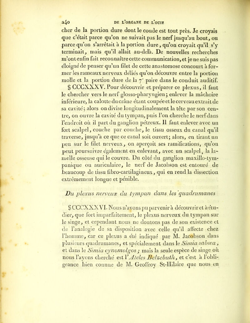 cher de la portion dure dont le coude est tout près. Je croyais que c’était parce qu’on ne suivait pas le nerf jusqu’au bout, ou parce qu’on s’arrêtait h la portion dure, qu’on croyait qu’il s’y terminait, mais qu’il allait au-delà. De nouvelles recherches m’ont enfin fait reconnaître cette communication, et je ne suis pas éloigné de penser qu’un filet de cette anastomose concourt à for- mer les rameaux nerveux déliés qu’on découvre entre la portion molle et la portion dure de la 7e paire dans le conduit auditif. § CCGXXXV. Pour découvrir et préparer ce plexus, il faut le chercher vers le nerf glosso-pharyngien; enlever la mâchoire inférieure, la calotte du crâne étant coupée et le cerveau extrait de sa cavité; alors on divise longitudinalement la tête par son cen- tre, on ouvre la cavité du tympan, puis l’on cherche le nerfdans l’endroit où il part du ganglion pétreux. 11 faut enlever avec un Fort scalpel, couche par couche, le tissu osseux du canal qu’il traverse, jusqu’à ce que ce canal soit ouvert; alors, en tirant un peu sur le filet nerveux, on aperçoit ses ramifications, qu’on peut poursuivre également en enlevant, avec un scalpely la la- melle osseuse qui le couvre. Du côté du ganglion maxillo-tym- panique ou auriculaire, le nerf de Jacobson est entouré de beaucoup de tissu fibro-cartilagineux, qui en rend la dissection extrêmement longue et pénible. jDu plexus nerveux du tympan dans les quadrumanes § CCCXXX VL Nous n’avons pu parvenir à découvrir et à étu- dier, que fort imparfaitement, le plexus nerveux du tympan sur le singe, et cependant nous ne doutons pas de son existence et de l’analogie de sa disposition avec celle qu’il affecte chez l’homme, car ce plexus a été indiqué par M. Jacobson dans plusieurs quadrumanes, et spécialement dans le Simia saboea , et dans le Simia cynomolgos ; mais la seule espèce de singe où nous l’ayons cherché est Y jLleles Belzebuih, et c’est à l'obli- geance bien connue de M. Geoffroy St-Hilaire que nous en