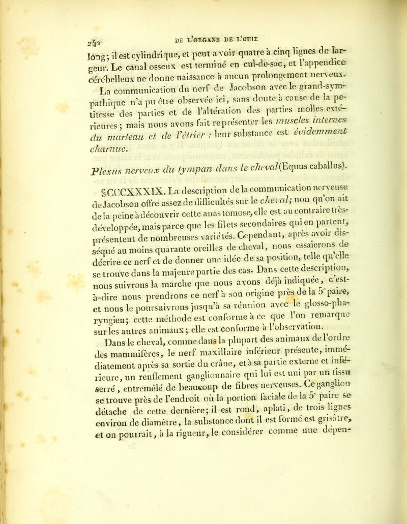long ; U est cylindrique, et peut a voir quatre à cinq lignes de lar- geur. Le canal osseux est terminé en cul-de-sac, et l’appendice cérébelleux ne donne naissance à aucun prolongement nerveux. La communication du nerf de Jacobson avec le grand-sym- pathique n’a pu être observée ici, sons doute a cause de la pe- titesse des parties et de l’altération des parties molles exté- rieures ; mais nous avons fait représenter les muscles internes du marteau et de l'étrier : leur substance est évidemment charnue. Plexus nerveux du tympan dans le cheval(Equus caballus). SCCCXXX1X. La description de la communication nerveuse de Jacobson offre assez de difficultés sur le cheval; non qu’on ait delà peine a découvrir cette anastomose, elle est au contraire tres- de'veloppee, mais parce que les filets secondaires qui eu panent, présentent de nombreuses variétés. Cependant, apies a\on is séqué au moins quarante oreilles de cheval, nous essaierons de décrire ce nerf et de donner une idée de sa position, telle qu elle se trouve clans la majeure partie des cas. Dans cette description, nous suivrons la marche que nous avons déjà indiquée, c est- à-dire nous prendrons ce nerf à son origine près delà o paire, et nous le poursuivrons jusqu’à sa réunion avec le glosso-p la- ryngien; cette méthode est conforme à ce que l’on remarque sur les autres animaux ; elle est conforme a l observation. Dans le cheval, comme dans la plupart des animaux de 1 ordre des mammifères, le nerf maxillaire inférieur présente, immé- diatement après sa sortie du crâne, et à sa partie externe et infe- rieure, un renflement ganglionnaire qui lui est uni par un tissu serré, entremêlé de beaucoup de fibres nerveuses. Ce ganglion se trouve près de l’endroit où la portion faciale de la 5 paiix, se détache de cette dernière; il est rond, aplati, de trois lignes environ de diamètre, la substance dont il est foi me est gu.sacre, et on pourrait, à la rigueur, le considérer comme une depen- ».