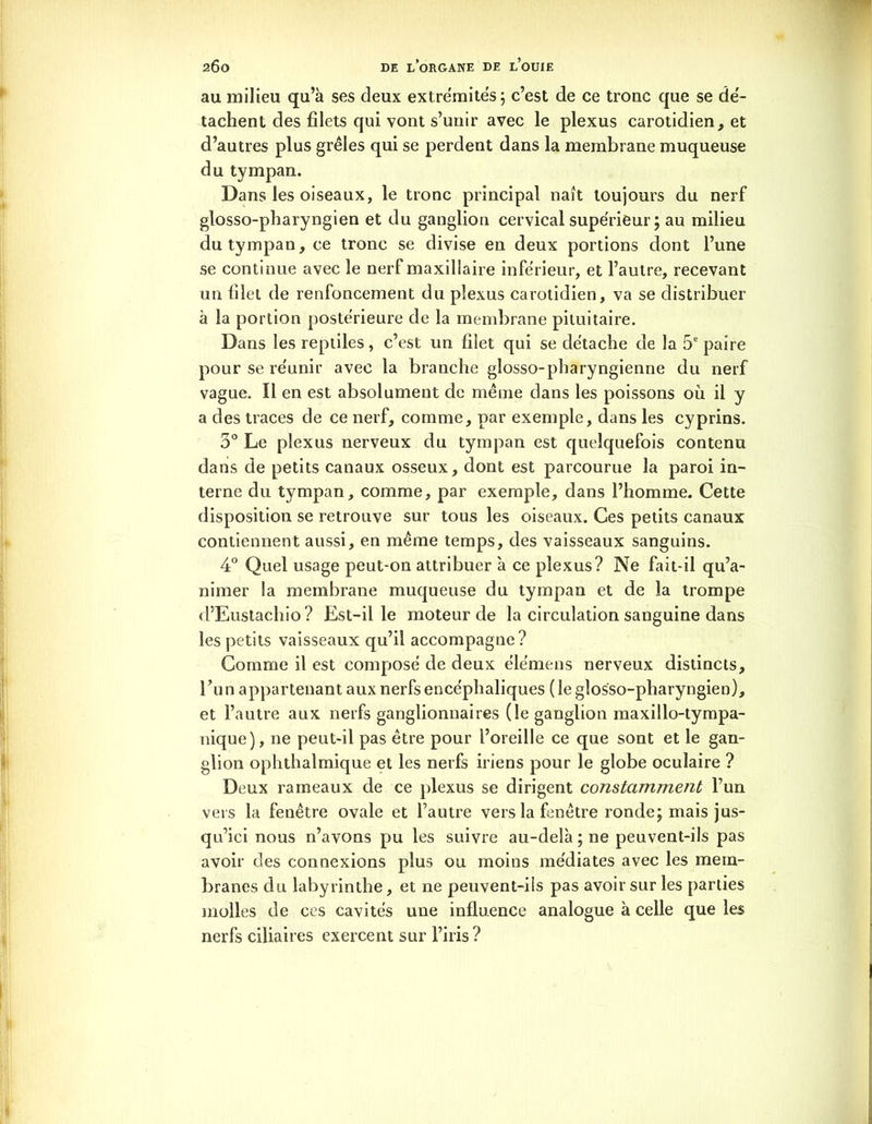 au milieu qu’à ses deux extrémités; c’est de ce tronc que se dé- tachent des filets qui vont s’unir avec le plexus carotidien, et d’autres plus grêles qui se perdent dans la membrane muqueuse du tympan. Dans les oiseaux, le tronc principal naît toujours du nerf glosso-pharyngien et du ganglion cervical supérieur; au milieu du tympan, ce tronc se divise en deux portions dont l’une se continue avec le nerf maxillaire inférieur, et l’autre, recevant un filet de renfoncement du plexus carotidien, va se distribuer à la portion postérieure de la membrane pituitaire. Dans les reptiles, c’est un filet qui se détache de la 5e paire pour se réunir avec la branche glosso-pharyngienne du nerf vague. Il en est absolument de même dans les poissons où il y a des traces de ce nerf, comme, par exemple, dans les cyprins. 3° Le plexus nerveux du tympan est quelquefois contenu dans de petits canaux osseux, dont est parcourue la paroi in- terne du tympan, comme, par exemple, dans l’homme. Cette disposition se retrouve sur tous les oiseaux. Ces petits canaux contiennent aussi, en même temps, des vaisseaux sanguins. 4° Quel usage peut-on attribuer à ce plexus? Ne fait-il qu’a- nimer la membrane muqueuse du tympan et de la trompe d’Eustachio? Est-il le moteur de la circulation sanguine dans les petits vaisseaux qu’il accompagne? Comme il est composé de deux élémens nerveux distincts, l’un appartenant aux nerfs encéphaliques (le glosso-pharyngien), et l’autre aux nerfs ganglionnaires (le ganglion maxillo-tympa- nique), ne peut-il pas être pour l’oreille ce que sont et le gan- glion ophthalmique et les nerfs iriens pour le globe oculaire ? Deux rameaux de ce plexus se dirigent constamment l’un vers la fenêtre ovale et l’autre vers la fenêtre ronde; mais jus- qu’ici nous n’avons pu les suivre au-delà ; ne peuvent-ils pas avoir des connexions plus ou moins médiates avec les mem- branes du labyrinthe, et ne peuvent-ils pas avoir sur les parties molles de ces cavités une influence analogue à celle que les nerfs ciliaires exercent sur l’iris ?