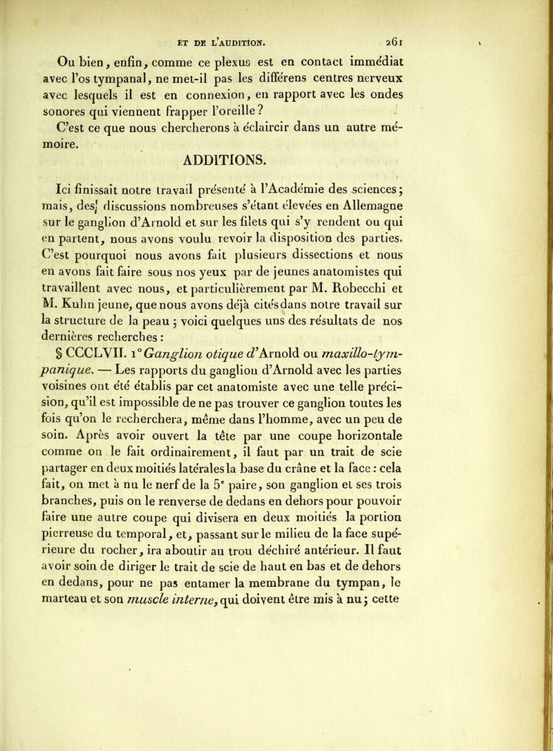 Ou bien, enfin, comme ce plexus est en contact immédiat avec l’os tympanal, ne met-il pas les différens centres nerveux avec lesquels il est en connexion, en rapport avec les ondes sonores qui viennent frapper l’oreille? C’est ce que nous chercherons à e'claircir dans un autre mé- moire. ADDITIONS. Ici finissait notre iravad présente' à l’Academie des sciences j mais, des] discussions nombreuses s’étant élevées en Allemagne sur le ganglion d’Arnold et sur les filets qui s’y rendent ou qui en partent, nous avons voulu revoir la disposition des parties. C’est pourquoi nous avons fait plusieurs dissections et nous en avons fait faire sous nos yeux par de jeunes anatomistes qui travaillent avec nous, et particulièrement par M. Robecchi et M. Kuhn jeune, que nous avons déjà citésdans notre travail sur la structure de la peau ; voici quelques uns des résultats de nos dernières recherches : § CCCLVII. 10 Ganglion otique cTArnold ou maxillo-Lym- panique. — Les rapports du ganglion d’Arnold avec les parties voisines ont été établis par cet anatomiste avec une telle préci- sion, qu’il est impossible de ne pas trouver ce ganglion toutes les fois qu’on le recherchera, même dans l’homme, avec un peu de soin. Après avoir ouvert la tête par une coupe horizontale comme on le fait ordinairement, il faut par un trait de scie partager en deux moitiés latérales la base du crâne et la face : cela fait, on met à nu le nerf de la 5e paire, son ganglion et ses trois branches, puis on le renverse de dedans en dehors pour pouvoir faire une autre coupe qui divisera en deux moitiés la portion pierreuse du temporal, et, passant sur le milieu de la face supé- rieure du rocher, ira aboutir au trou déchiré antérieur. Il faut avoir soin de diriger le trait de scie de haut en bas et de dehors en dedans, pour ne pas entamer la membrane du tympan, le marteau et son muscle interne, qui doivent être mis à nu $ cette