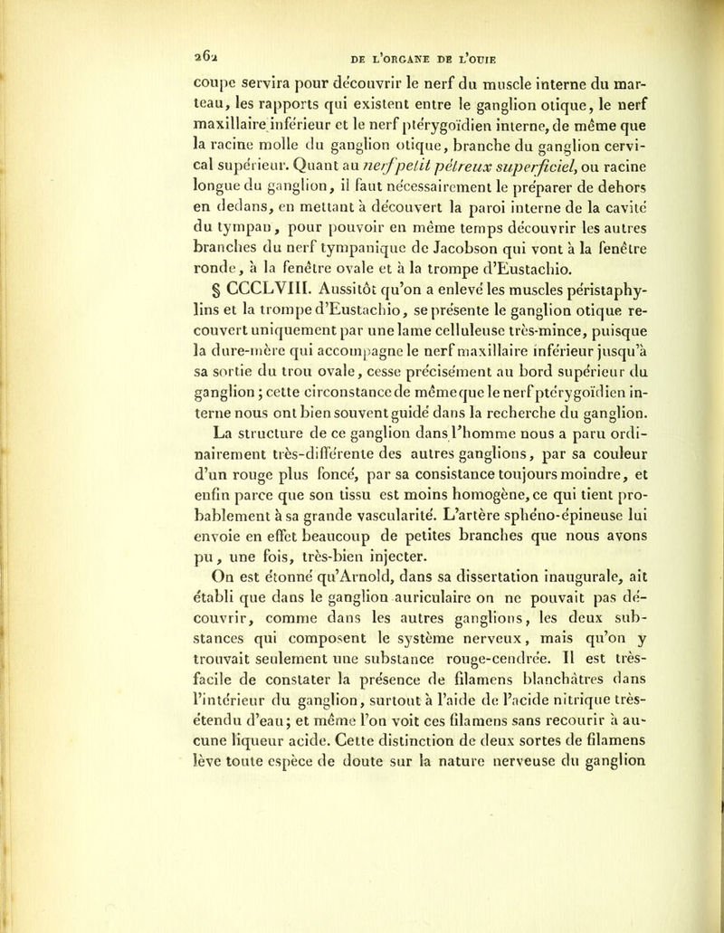 coupe servira pour découvrir le nerf du muscle interne du mar- teau, les rapports qui existent entre le ganglion otique, le nerf maxillaire inferieur et le nerf ptérygoïdien interne, de même que la racine molle du ganglion otique, branche du ganglion cervi- cal supérieur. Quant au nerf petit pétreux superficiel, ou racine longue du ganglion, il faut nécessairement le préparer de dehors en dedans, en mettant à découvert la paroi interne de la cavité du tympan, pour pouvoir en même temps découvrir les autres branches du nerf tympanique de Jacobson qui vont à la fenêtre ronde, 'a la fenêtre ovale et à la trompe d’Eustachio. § CCCLVIII. Aussitôt qu’on a enlevé les muscles péristaphy- lins et la trompe d’Eustachio, se présente le ganglion otique re- couvert uniquement par une lame celluleuse très-mince, puisque la dure-mère qui accompagne le nerf maxillaire inférieur jusqu’à sa sortie du trou ovale, cesse précisément au bord supérieur du ganglion ; cette circonstance de mêmeque le nerf ptérygoïdien in- terne nous ont bien souvent guidé dans la recherche du ganglion. La structure de ce ganglion dans l’homme nous a paru ordi- nairement très-différente des autres ganglions, par sa couleur d’un rouge plus foncé, par sa consistance toujours moindre, et enfin parce que son tissu est moins homogène, ce qui tient pro- bablement à sa grande vascularité. L’artère sphéno-épineuse lui envoie en effet beaucoup de petites branches que nous avons pu, une fois, très-bien injecter. On est étonné qu’Arnold, dans sa dissertation inaugurale, ait établi que dans le ganglion auriculaire on ne pouvait pas dé- couvrir, comme dans les autres ganglions, les deux sub- stances qui composent le système nerveux, mais qu’on y trouvait seulement une substance rouge-cendrée. Il est très- facile de constater la présence de filamens blanchâtres dans l’intérieur du ganglion, surtout à l’aide de l’acide nitrique très- étendu d’eau; et même l’on voit ces filamens sans recourir à au- cune liqueur acide. Cette distinction de deux sortes de filamens lève toute espèce de doute sur la nature nerveuse du ganglion