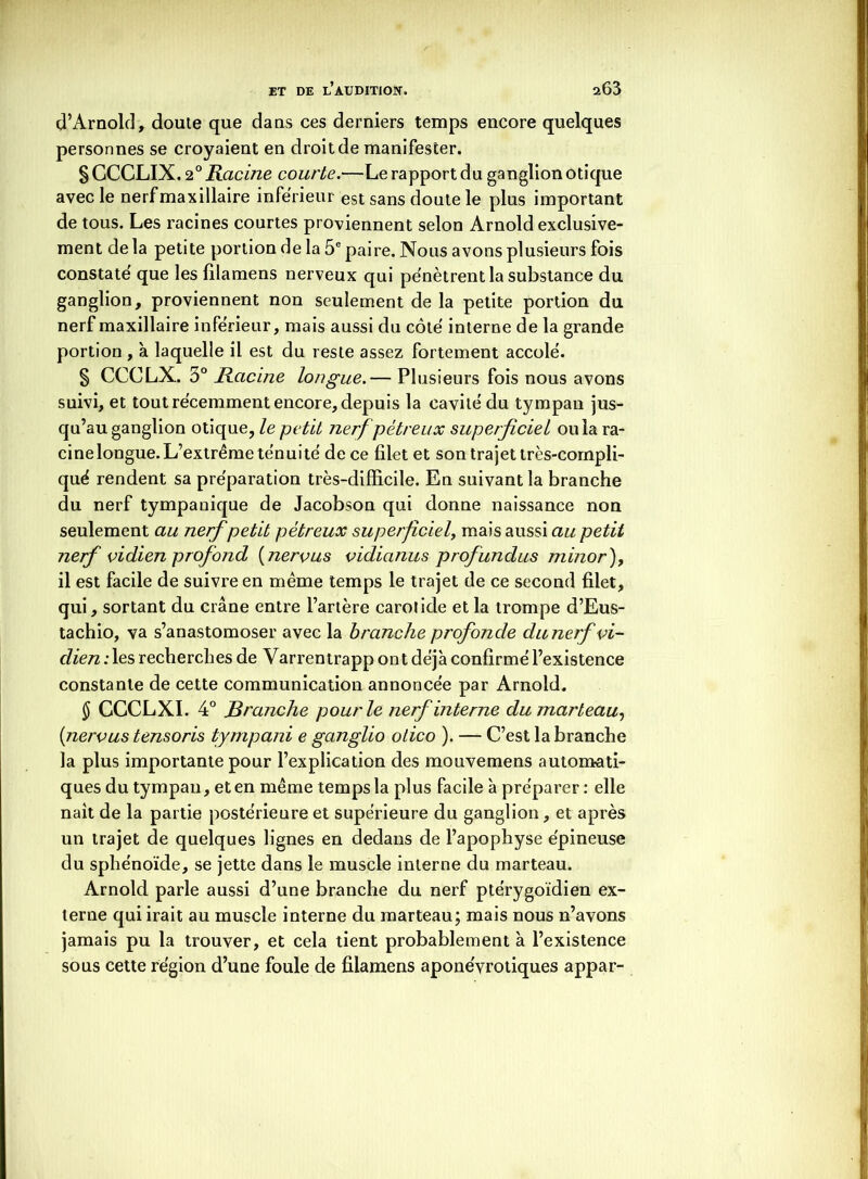 d’Arnold, doute que dans ces derniers temps encore quelques personnes se croyaient en droit de manifester. SGCCLIX. 20 Racine courte.—Le rapport du ganglion otique avec le nerf maxillaire inférieur est sans doute le plus important de tous. Les racines courtes proviennent selon Arnold exclusive- ment de la petite portion de la 5e paire. Nous avons plusieurs fois constaté que les filamens nerveux qui pénètrent la substance du ganglion, proviennent non seulement de la petite portion du nerf maxillaire inférieur, mais aussi du côté interne de la grande portion , à laquelle il est du reste assez fortement accolé. § CCCLX. 3° Racine longue.— Plusieurs fois nous avons suivi, et tout récemment encore, depuis la cavité du tympan jus- qu’au ganglion otique, le petit nerf pétreux superficiel ou la ra- cinelongue. L’extrême ténuité de ce filet et son trajet très-compli- qué rendent sa préparation très-difficile. En suivant la branche du nerf tympanique de Jacobson qui donne naissance non seulement au nerf petit pétreux superficiel, mais aussi au petit nerf vidien profond ( nervus vidianus profundus minor ), il est facile de suivre en même temps le trajet de ce second filet, qui, sortant du crâne entre l’artère carotide et la trompe d’Eus- tachio, va s’anastomoser avec la branche profonde du nerf vi- dien ;les recherches de Varrentrapp ont déj'a confirmé l’existence constante de cette communication annoncée par Arnold. § CCCLXI. 4° Branche pour le nerf interne du marteau, {nervus tensoris tympani e ganglio otico ). — C’est la branche la plus importante pour l’explication des mouvemens automati- ques du tympan, et en même temps la plus facile à préparer : elle naît de la partie postérieure et supérieure du ganglion, et après un trajet de quelques lignes en dedans de l’apophyse épineuse du sphénoïde, se jette dans le muscle interne du marteau. Arnold parle aussi d’une branche du nerf ptérygoïdien ex- tern e qui irait au muscle interne du marteau; mais nous n’avons jamais pu la trouver, et cela tient probablement à l’existence sous cette région d’une foule de filamens aponévrotiques appar-