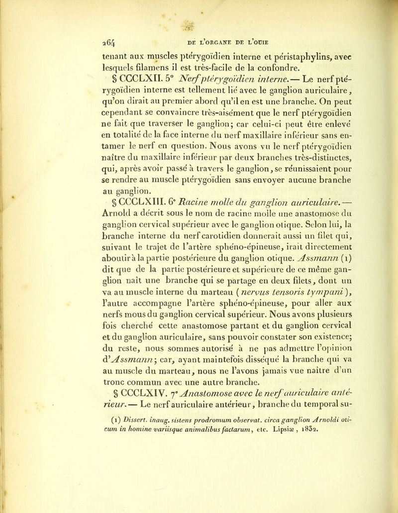 tenant aux muscles pte'rygoïdien interne et pe'ristaphylins, avec lesquels filamens il est très-facile de la confondre. § CCCLXII. 5° Nerf ptêrygoïdien interne.— Le nerf ptë- rygoïdien interne est tellement lie avec le ganglion auriculaire, qu’on dirait au premier abord qu’il en est une branche. On peut cependant se convaincre très-aisément que le nerf pte'rygoïdien ne fait que traverser le ganglion; car celui-ci peut être enleve’ en totalité de la face interne du nerf maxillaire inferieur sans en- tamer le nerf en question. Nous avons vu le nerf pte'rygoïdien naître du maxillaire inférieur par deux branches très-distinctes, qui, après avoir passe' à travers le ganglion,se réunissaient pour se rendre au muscle ptêrygoïdien sans envoyer aucune branche au ganglion. § CCCLXIII. 6° Racine molle du ganglion auriculaire.— Arnold a décrit sous le nom de racine molle une anastomose du ganglion cervical supérieur avec le ganglion otique. Selon lui, la branche interne du nerf carotidien donnerait aussi un filet qui, suivant le trajet de l’artère sphéno-épineuse, irait directement aboutira la partie postérieure du ganglion otique. Assmann (1) dit que de la partie postérieure et supérieure de ce même gan- glion naît une branche qui se partage en deux filets, dont un va au muscle interne du marteau ( nervus tensoris tympani ), l’autre accompagne l’artère sphéno-épineuse, pour aller aux nerfs mous du ganglion cervical supérieur. Nous avons plusieurs fois cherché cette anastomose partant et du ganglion cervical et du ganglion auriculaire, sans pouvoir constater son existence; du reste, nous sommes autorisé à ne pas admettre l’opinion d’Assmann^ car, ayant maintefois disséqué la branche qui va au muscle du marteau, nous ne l’avons jamais vue naître d’un tronc commun avec une autre branche. § CCCLX1V. p Anastomose avec le nerf auriculaire anté- rieur.— Le nerf auriculaire antérieur, branche du temporal su- (1) Dissert, inaug. sistens prodromum observât. circa ganglion Arnoldi oti- cum in homine variisque animalibus factarum, etc. Lipsiæ , i832.