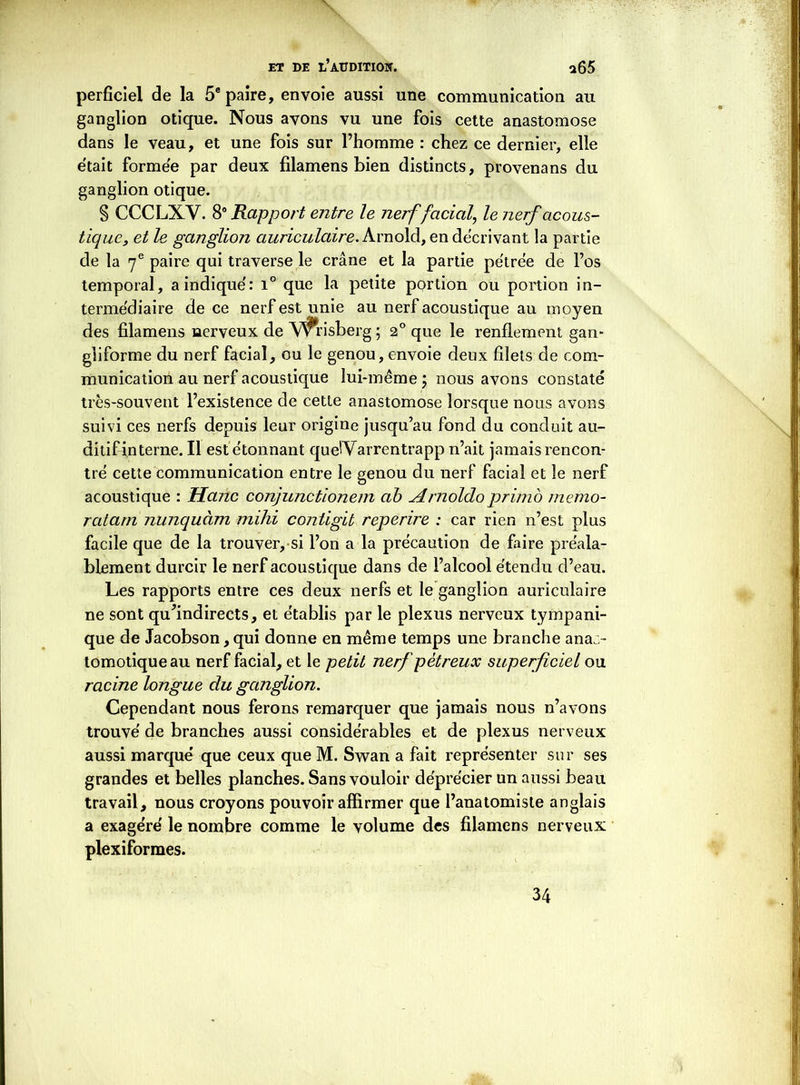 perficiel de la 5e paire, envoie aussi une communication au ganglion otique. Nous avons vu une fois cette anastomose dans le veau, et une fois sur l’homme : chez ce dernier, elle e'tait formée par deux filamens bien distincts, provenans du ganglion otique. § CCCLXV. 8° Rapport entre le nerf facial, le nerf acous- tique, et le ganglion auriculaire. Arnold, en décrivant la partie de la 7e paire qui traverse le crâne et la partie pétrée de l’os temporal, a indique': i° que la petite portion ou portion in- termédiaire de ce nerf est unie au nerf acoustique au moyen des filamens nerveux de V^frisberg ; 2° que le renflement gan- gliforme du nerf facial, ou le genou, envoie deux filets de com- munication au nerf acoustique lui-même \ nous avons constaté très-souvent l’existence de cette anastomose lorsque nous avons suivi ces nerfs depuis leur origine jusqu’au fond du conduit au- ditif interne. Il est étonnant queiVarrentrapp n’ait jamais rencon- tré cette communication entre le genou du nerf facial et le nerf acoustique : Hanc conjunctionem ab Arnoldo primo memo- ratarn nunquàm mihi contigib reperire : car rien n’est plus facile que de la trouver, si l’on a la précaution de faire préala- blement durcir le nerf acoustique dans de l’alcool étendu d’eau. Les rapports entre ces deux nerfs et le ganglion auriculaire ne sont qu'indirects, et établis par le plexus nerveux tympani- que de Jacobson, qui donne en même temps une branche anas- tomotique au nerf facial, et le petit nerf pétreux superficiel ou racine longue du ganglion. Cependant nous ferons remarquer que jamais nous n’avons trouvé de branches aussi considérables et de plexus nerveux aussi marqué que ceux que M. Swan a fait représenter sur ses grandes et belles planches. Sans vouloir déprécier un aussi beau travail, nous croyons pouvoir affirmer que l’anatomiste anglais a exagéré le nombre comme le volume des filamens nerveux plexiformes. 34