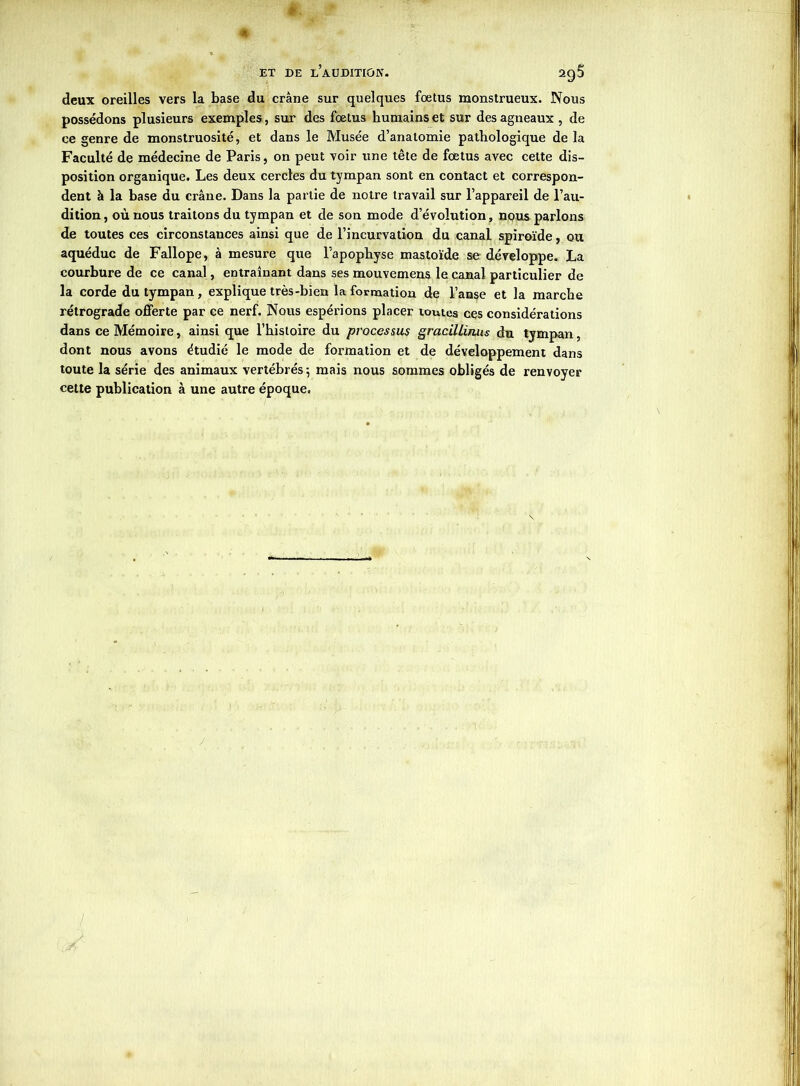 deux oreilles vers la base du crâne sur quelques fœtus monstrueux. Nous possédons plusieurs exemples , sur des fœtus humains et sur des agneaux , de ce genre de monstruosité, et dans le Musée d’anatomie pathologique de la Faculté de médecine de Paris, on peut voir une tête de fœtus avec celte dis- position organique. Les deux cercles du tympan sont en contact et correspon- dent à la hase du crâne. Dans la partie de notre travail sur l’appareil de l’au- dition, où nous traitons du tympan et de son mode d’évolution, nous parlons de toutes ces circonstances ainsi que de l’incurvation du canal spiroïde, ou aquéduc de Fallope, à mesure que l’apophyse mastoïde se développe. La courbure de ce canal, entraînant dans ses mouvemens le canal particulier de la corde du tympan, explique très-bien la formation de l’anse et la marche rétrograde offerte par ce nerf. Nous espérions placer toutes ces considérations dans ce Mémoire, ainsi que l’hisloire du processus gracillinus du tympan, dont nous avons étudié le mode de formation et de développement dans toute la série des animaux vertébrés -, mais nous sommes obligés de renvoyer cette publication à une autre époque.