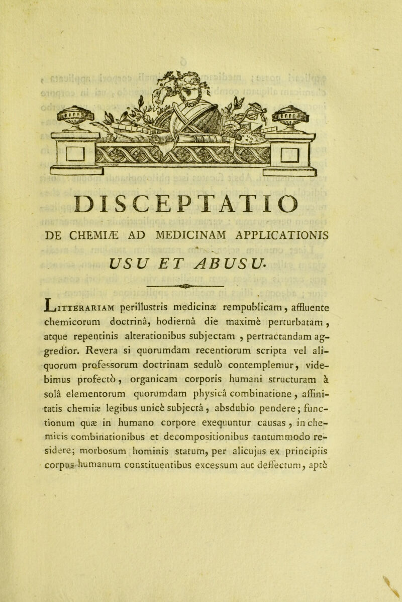 / DISCEPTATIO DE CHEMIiE AD MEDICINAM APPLICATIONIS ■i . USU ET ABUSU Litterariam perillustris medicina? rempublicam, affluente chemicorum doctrina, hodierna die maxime perturbatam , atque repentinis alterationibus subjectam , pertractandam ag- gredior. Revera si quorumdam recentiorum scripta vel ali- quorum professorum doctrinam sedulo contemplemur, vide- bimus profecto, organicam corporis humani structuram k sola elementorum quorumdam physica combinatione , affini- tatis chemia? legibus unick subjecta , absdubio pendere; func- tionum qua in humano corpore exequuntur causas , in che- micis combinationibus et decompositionibus tantummodo re- sidere; morbosum hominis statum, per alicujus ex principiis corpus humanum constituentibus excessum aut deffectum, apte