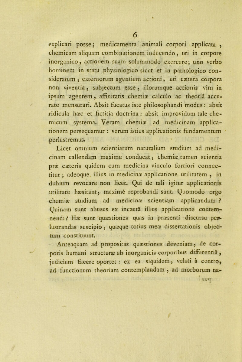 explicari posse; medicamenra animali corpori applicata , chemicam aliquam combinationem inducendo, uti in corpore inorganico, actionem suam solummodo exercere; uno verbo hominem in statu physiologico sicut et in pathologico con- sideratum , externorum agentium actioni, uti extera corpora non viventia, subjectum esse, iliorumque actionis vim in ipsum agentem , affinitatis chemix calculo ac theoria accu- rate mensurari. Absit fucatus iste philosophandi modus: absit ridicula hxc et ficticia doctrina: absit improvidum tale che- micum systema. Veram chemix ad medicinam applica- tionem persequamur : verum istius applicationis fundamentum perlustremus. Licet omnium scientiarum naturalium studium ad medi- cinam callendam maxime conducat, chemix tamen scientia prx exteris quidem cum medicina vinculo fortiori connec- titur ; adeoque illius in medicinx applicatione utilitatem , in dubium revocare non licet. Qui de tali igitur applicationis utilitate hxsitant, maxim6 reprobandi sunt. Quomodo ergo chenfx studium ad medicinx scientiam applicandum ? Quinam sunt abusus ex incauta illius applicatione contem- nendi? Hx sunt quxstiones quas in prxsenti discursu per- lustrandas suscipio, quxque totius mex dissertationis objec- tum constituunt. Anteaquam ad propositas quxstiones deveniam, de cor- poris humani structurx ab inorganicis corporibus differentia , judicium facere oportet : ex ea siquidem, veluti & centro, ad functionum theoriam contemplandam , ad morborum na- euo