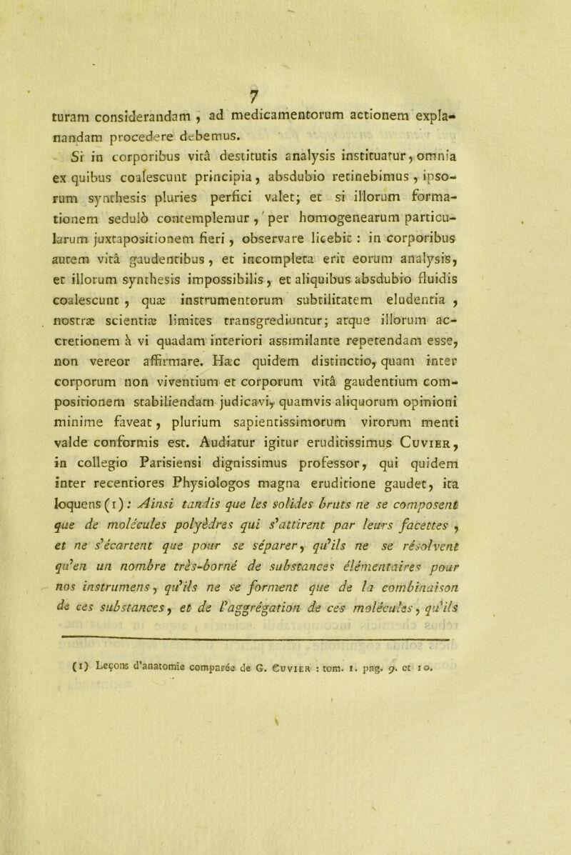 turam considerandam , ad medicamentorum actionem expla- nandam procedere debemus. Si in corporibus vita destitutis analysis instituatur, omnia ex quibus coalescunt principia, absdubio retinebimus , ipso- rum synthesis pluries perfici valet; et si illorum forma- tionem sedulo contemplemur ,' per homogenearum particu- larum juxtapositionem fieri, observare licebit : in corporibus aurem vita gaudentibus, et incompleta erit eorum analysis, et illorum synthesis impossibilis, et aliquibus absdubio fluidis coalescunt , quas instrumentorum subtilitatem eludentia , nostras scientias limites transgrediuntur; arque illorum ac- cretionem h vi quadam interiori assimilante repetendam esse, non vereor affirmare. Ha:c quidem distinctio, quam inter corporum non viventium et corporum vita gaudentium com- positionem stabiliendam judicavi* quamvis aliquorum opinioni minime faveat, plurium sapientissimorum virorum menti valde conformis est. Audiatur igitur eruditissimus Cuvier, in collegio Parisiensi dignissimus professor, qui quidem inter recentiores Physiologos magna eruditione gaudet, ita loquens(i); Ainsi tandis que les solides bruts ne se coniposent que de molicules polyedres qui s* at t irent par lewrs facettes , et ne decanent que pour se separer, q id iis ne se resolvent qiden un nombre tres-borne de sabstaness elementaires pour nos instrumens, qidils ne se forment que de la combinaison de ces sub s t ance s, et de f aggregation de ces molecules, quils (i) Lecons d’anatomie comparee de G. Guvier : tom. i. pag. 9. ct 10. f