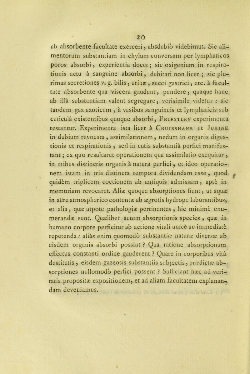 ab absorbente facultate exerceri, absdubio videbimus. Sic ali* mentorum substantiam in chylum conversam per lymphaticos poros absorbi, experientia docet; sic oxigenium in respira- tionis actu & sanguine absorbi, dubitari non licet ; sic plu- rimas secretiones v. g. bilis, urina:, succi gastrici, etc. a facul- tate absorbente qua viscera gaudent, pendere, quaque hanc ab illa substantiam valent segregare, verisimile videtur : sic tandem gaz azoticum , & vasibus sanguineis et lymphaticis sub cuticula existentibus quoque absorbi, Priestley experimenta testantur. Experimenta ista licet h Cruikshank et Jurine in dubium revocata, assimilationem, nedum in organis diges- tionis et respirationis , sed in cutis substantia perfici manifes- tant ; ex quo resultaret operationem qua assimilatio exequitur , in ti ibus distinctis organis a natura perfici, et ideo operatio- nem istam in tria distincta tempora dividendam esse , quod quidem triplicem coctionem ab antiquis admissam, apte in memoriam revocaret. Alite quoque absorptiones fiunt, ut aqua: in aere atmospherico contenta: ab agrotis hydrope laborantibus, et alia, qua: utpote pathologite pertinentes, hic minime enu- meranda: sunt. Qualibet autem absorptionis species , qua: in humano corpore perficitur ab actione vitali umck ac immediatb repetenda: alias enim quomodo substantia: natura diversa: ab eisdem organis absorbi possint ? Qua ratione absorptionum effectus constanti ordine gauderent ? Quare in corporibus vita, destitutis , eisdem gazeosis substantiis subjectis, pradicta ab- sorptiones nullomodo perfici possent ? Sufficiant hac ad veri- tatis proposita' expositionem, et ad aliam facultatem explanans dam deveniamus.