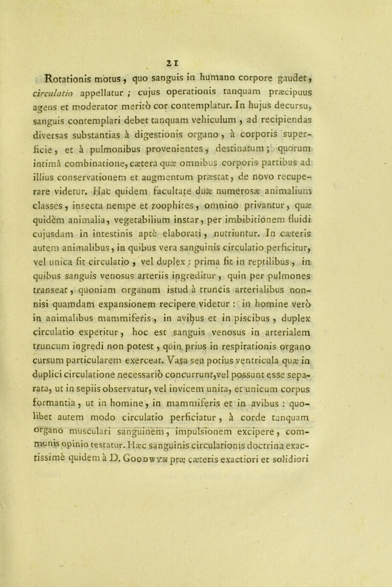 Rotationis motus, quo sanguis in humano corpore gaudet, circulatio appellatur ; cujus operationis tanquam prtecipuus a^ens et moderator merito cor contemplatur. In hujus decursu, sanguis contemplari debet tanquam vehiculum , ad recipiendas diversas substantias a digestionis organo , h. corporis super- ficie , et a pulmonibus provenientes, destinatum ; quorum intima combinatione, extera qua: omnibus corporis partibus ad illius conservationem et augmentum prtestat, de novo recupe- rare videtur. Hac quidem facultate dure numeroste animalium classes, insecta nempe et zoophites, omnino privantur, qua? quidem animalia, vegetabilium instar, per imbibitionem fluidi cujusdam in intestinis apte elaborati, nutriuntur. In canteris autem animalibus, in quibus vera sanguinis circulatio perficitur, vel unica fit circulatio , vel duplex : prima fit in reptilibus , in quibus sanguis venosus arteriis ingreditur, quin per pulmones transeat, quoniam organum istud a truncis arterialibus non- nisi quamdam expansionem recipere videtur : in homine vero in animalibus mammiferis., in avibus et in piscibus , duplex circulatio experitur, hoc est sanguis venosus in arterialem truncum ingredi non potest, quin prius in respirationis organo cursum particularem exerceat. Vasa seu potius ventricula quaj in duplici circulatione necessario concurrunt,vel possunt esse sepa- rata, ut in sepiis observatur, vel invicem unita, et unicum corpus formantia, ut in homine, in mammiferis et in avibus : quo- libet autem modo circulatio perficiatur, k corde tanquam organo musculari sanguinem, impulsionem excipere, com- munis opinio testatur. Hxc sanguinis circulationis doctrina exac- tissime quidem a D. Goodwyjs prte canteris exactiori et solidiori