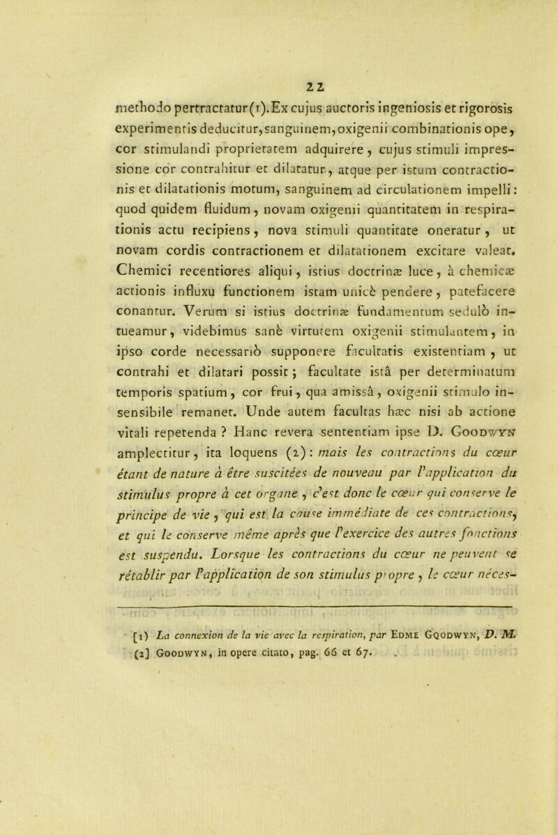 methodo perrractatur(i).Ex cujus auctoris ingeniosis et rigorosis experimentis deducitur,sanguinem,oxigenii combinationis ope, cor stimulandi proprietatem adquirere , cujus stimuli impres- sione cor contrahitur et dilatatur, atque per istum contractio- nis et dilatationis motum, sanguinem ad circulationem impelli: quod quidem fluidum, novam oxigemi quantitatem in respira- tionis actu recipiens, nova stimuli quantitate oneratur, ut novam cordis contractionem er dilatationem excitare valeat. Chemici recentiores aliqui, istius doctrinte luce, a chemicte actionis influxu functionem istam unic& pendere, patefacere conantur. Verum si istius doctrina; fundamentum sedulo in- tueamur, videbimus sanb virtutem oxigenii stimulantem, in ipso corde necessario supponere facultatis existenriam , ut contrahi et dilatari possit; facultate ista per determinatum temporis spatium, cor frui, qua amissa, oxigenii stimulo in- sensibile remanet. Unde autem facultas htec nisi ab actione vitali repetenda ? Hanc revera sententiam ipse D. Goodv/yn amplectitur, ita loquens (2) : mais les co.itractions du cceur etant de nature a etre sus cite es de nouveau par Vapplicatiori du stimulus propre a cet organe , c est donc le cceur qui conserve le principe de vie , qui est la couse immediate de ces contractioris, et qui le conserve meme apres que Vexercice des autres fonctions est suspendu. Lorsque les contractions du cceur ne peuvetit se retablir par Vapplication de son stimulus p-opre , le cceur neces- [1) La connexiort de la vie avec la respiration, par EdmE Gqodwyn, D. M. (2] Goodwyn, in opere citato, pag. 66 et 67.