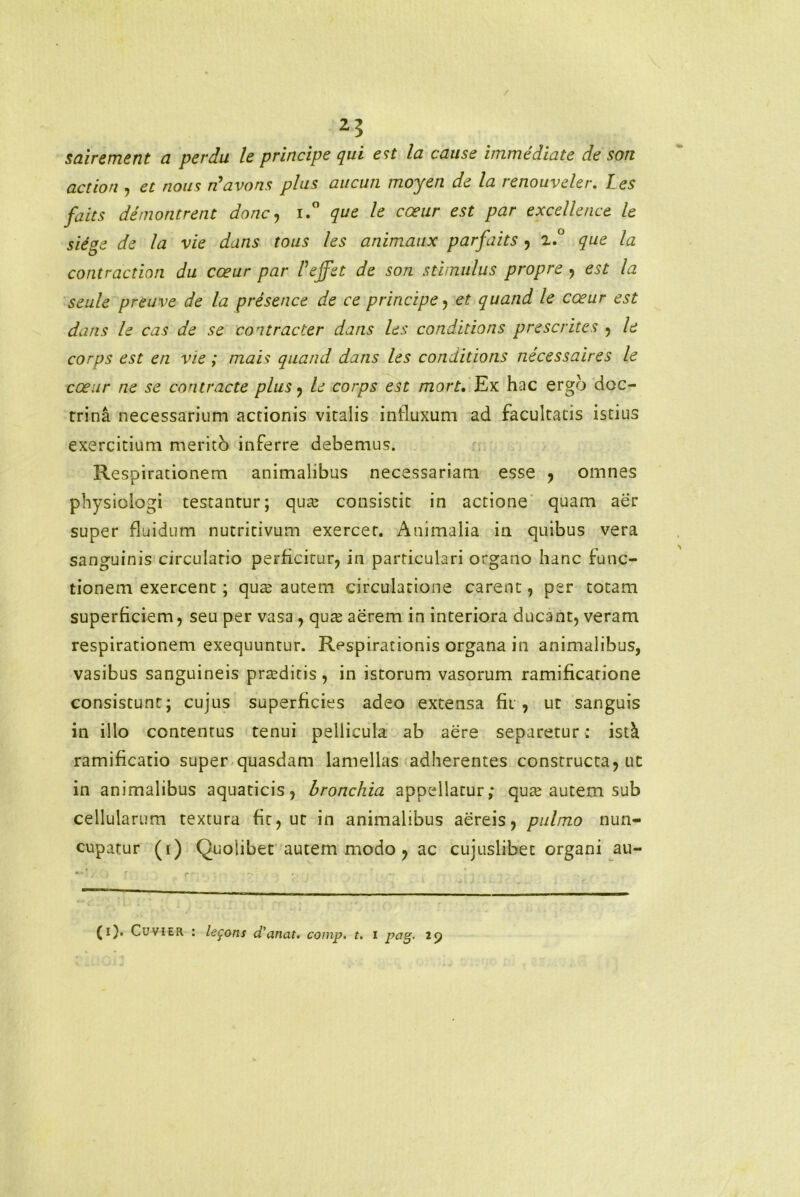 sairement a perdu le principe qui est la cause immediate de son action , et nous rfavons plus aucun moyen de la renouveler. Les faits demontrent dane, i.° que le coeur est par excellence le sie°e de Ia vie dans tous les animaux parfaits , z.° que la contractiori du coeur par Veffet de son stimulus propre , est la seule preuve de la presence de ce principe, et quand le cceur est dans le cas de se co ntracter dans les condidons prescrites , le corps est en vie; mais quand dans les conditions necessaires le coeur ne se contracte plus, le corps est mort. Ex hac ergo doc- trina necessarium actionis vitalis influxum ad facultatis istius exercitium merito inferre debemus. Respirationem animalibus necessariam esse , omnes physiologi testantur; qua? consistit in actione quam aer super fluidum nutritivum exercet. Animalia in quibus vera sanguinis circulatio perficitur, in particulari organo hanc func- tionem exercent; qute autem circulatione carent, per totam superficiem, seu per vasa, qute aerem in interiora ducant, veram respirationem exequuntur. Respirationis organa in animalibus, vasibus sanguineis praeditis, in istorum vasorum ramificarione consistunt; cujus superficies adeo extensa fii , ut sanguis in illo contentus tenui pellicula ab aere separetur: ist& ramificatio super quasdam lamellas adherentes constructa, ut in animalibus aquaticis, bronchia appellatur; qua? autem sub cellularum textura fit, ut in animalibus aereis, pulmo nun- cupatur (i) Quolibet autem modo , ac cujuslibet organi au- (i). CuviER : legons d'anat. comp. t. i pag- 29