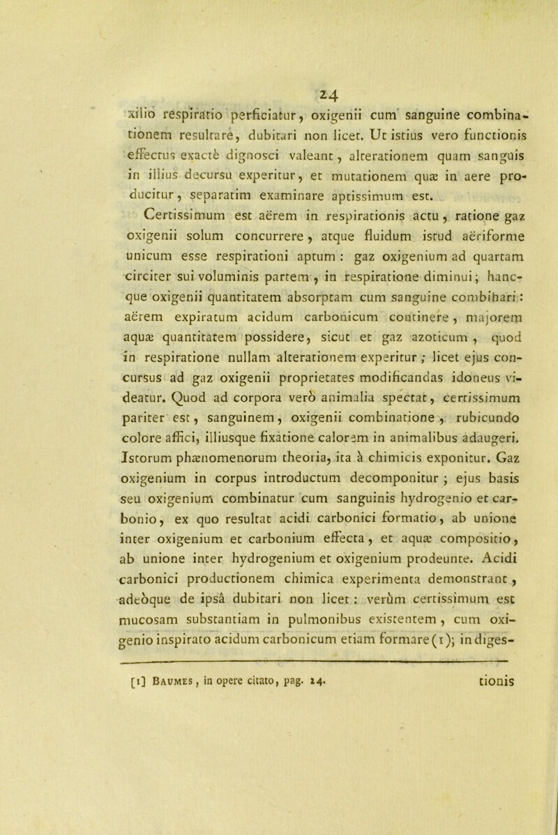 xiiio respiratio perficiatur, oxigenii cum sanguine combina- tionem resultare, dubitari non licet. Ut istius vero functionis effectus exacti dignosci valeant, alrerationem quam sanguis in illius decursu experitur, et mutationem quas in aere pro- ducitur, separatim examinare aptissimum est. Certissimum est aerem in respirationis actu, ratione gaz oxigenii solum concurrere, atque fluidum istud aeriforme unicum esse respirationi aptum : gaz oxigenium ad quartam circiter sui voluminis partem, in respiratione diminui; hanc- que oxigenii quantitatem absorptam cum sanguine combinari: aerem expiratum acidum carbonicum continere, majorem aquae quantitatem possidere, sicut et gaz azoticum , quod in respiratione nullam alterationem experitur ,* licet ejus con- cursus ad gaz oxigenii proprietates modificandas idoneus vi- deatur. Quod ad corpora vero animalia spectat, certissimum pariter est, sanguinem, oxigenii combinatione , rubicundo colore affici, iiliusque fixatione calorem in animalibus adaugeri. Istorum phaenomenorum theoria, ita a chimicis exponitur. Gaz oxigenium in corpus introductum decomponitur ; ejus basis seu oxigenium combinatur cum sanguinis hydrogenio et car- bonio, ex quo resultat acidi carbonici formatio, ab unione inter oxigenium et carbonium effecta, et aquae compositio, ab unione inter hydrogenium et oxigenium prodeunte. Acidi carbonici productionem chimica experimenta demonstrant, adeoque de ipsa dubitari non licet : verum certissimum est mucosam substantiam in pulmonibus existentem , cum oxi- genio inspirato acidum carbonicum etiam formare (i); indiges-