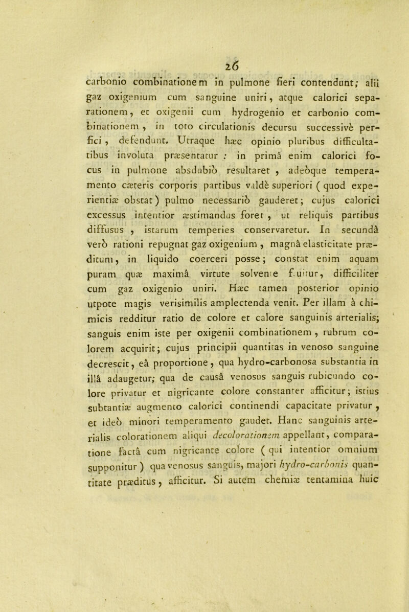 z6 carbonio combinationem in pulmone fieri contendunt; alii gaz oxigemum cum sanguine uniri, atque calorici sepa- rationem, et oxigenii cum hydrogenio et carbonio com- binationem , in toro circulationis decursu successivi per- fici , defendunt. Urraque htec opinio pluribus difficulta- tibus involuta praesentatur : in prima enim calorici fo- cus in pulmone absdubio resultaret , adebque tempera- mento caeteris corporis partibus valdi superiori ( quod expe- rientiae obstat) pulmo necessario gauderet; cujus calorici excessus intentior aestimandus foret , ut reliquis partibus diffusus , istarum temperies conservaretur. In secunda vero rationi repugnat gaz oxigenium , magna elasticitate prre- ditum, in liquido coerceri posse; constat enim aquam puram qute maxima virtute solveme fiuuur, difficiliter cum gaz oxigenio uniri. Haec tamen posterior opinio utpote magis verisimilis amplectenda venit. Per illam & chi— micis redditur ratio de colore et calore sanguinis arterialis; sanguis enim iste per oxigenii combinarionem , rubrum co- lorem acquirit; cujus principii quantitas in venoso sanguine decrescit, ea proportione, qua hydro-carbonosa substantia in illa adaugetur; qua de causa venosus sanguis rubicundo co- lore privatur et nigricante colore constanter afficitur; istius subtantia? augmento calorici continendi capacitate privatur , et ideo minori temperamento gaudet. Hanc sanguinis arte- rialis colorationem aliqui dtcolorationzm appellant, compara- tione facta cum nigricante colore ( qui intentior omnium supponitur) qua venosus sanguis, majori hydrocarbonis quan- titate praeditus, afficitur. Si autem chemite tentamina fiuic