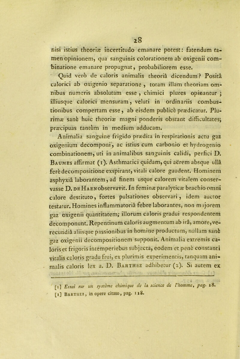 nisi istius theoria; incertitudo emanare potest; fatendum ta- men opinionem, qua sanguinis colorationem ab oxigenii com- binatione emanare propugnat, probabiliorem esse. Quid vero de caloris animalis theoria dicendum? PositA. calorici ab oxigenio separatione , totam illam theoriam om- nibus numeris absolutam esse , chimici plures opinantur ; illiusque calorici mensuram, veluti in ordinariis combus- tionibus compertam esse , ab eisdem publick praedicatur. Plu- rimae san& huic theoria; magni ponderis obstant difficultates; praecipuas tantum in medium adducam. Animalia sanguine frigido praedica in respirationis actu gaz oxigenium decomponi, ac istius cum carbonio et hydrogenio combinationem, uti in animalibus sanguinis calidi, perfici D. Baumes affirmat (i). Asthmatici quidam,qui aerem absque ulla feredecompositione exspirant, vitali calore gaudent. Hominem asphyxia laborantem, ad finem usque calorem vitalem conser- vasse D. de Haenobservavit. In feminet paralyticae brachio omni calore destituto, fortes pulsationes observari, idem auctor testatur. Homines inflammatoria febre laborantes, non majorem gaz oxigenii quantitatem; illorum caloris gradui respondentem decomponunt. Repentinum caloris augmentum ab ira, amore, ve- recundia aliisque passionibus in homine productum, nullum sanfc gaz oxigenii decompositionem supponit. Animalia extremis ca- loris et frigoris intemperiebus subjecta, eodem et pene constanti vitalis caloris gradu frui, ex plurimis experimentis, tanquam ani- malis caloris lex a. D. Barthez adhibetur (z). Si autem ex ; ■ / : .. ; , ■ • ' • ... i ' i [1] Essai sur un systeme chimique de la Science de 1'homine, pag. 18. [i] Bartiiez, in opere citato, pag. 118.